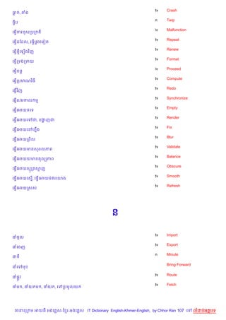tv   Crash
ធ , ‘ង
                                                                    n    Twip
ធSប
                                                                    iv   Malfunction
គធS%ករ សកបក ត
                                                                    tv   Repeat
គធS%ដខដល, គធS%មងគទvត
               —
                                                                    tv   Renew
គធS%<គឡ%ងវ )ញ
                                                                    tv   Format
គធS%កទងកទយ
                                                                    iv   Proceed
គធS%បន+
                                                                    tv   Compute
គធS%កបមណវ)ធ
                                                                    tv   Redo
គធS%វ )ញ
                                                                    tv   Synchronize
គធSសមកល ម
   %
                                                                    tv   Empty
គធS%គអយទគទ
                                                                    tv   Render
គធS%គអយគ    ជ, បងញជ
                 ž
                                                                    tv   Fix
គធS%គអយគRហ7ង
           C
                                                                    tv   Blur
គធS%គអយកព)ល
                                                                    tv   Validate
គធS%គអយមនសពលភព
                                                                    tv   Balance
គធS%គអយយមនតល(ភព
                                                                    tv   Obscure
គធS%គអយសក សញ
                                                                    tv   Smooth
គធS%គអយគស%, គធS%គអយមQតរគ3ង
                                                                    tv   Refresh
គធS%គអយកសស




                                               ន

                                                                    tv   Import
នចHល
                                                                    tv   Export
នគចញ
                                                                    n    Minute
នទ

                                                                         Bring Forward
នគ     ម

                                                                    tv   Route
ន,Hវ
                                                                    tv   Fetch
នម , នយ ម , នយ , គ      កបមHលយ




 វចននក ម អយធ អងគ ស-ខ រ-អងគ ស IT Dictionary English-Khmer-English, by Chhor Ran 107 គ     លដបអតបទ
 