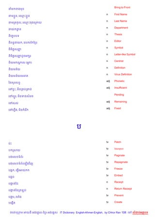 Bring to Front
នម ខងម

                                                                    n     First Name
នម * ន, គ•P * ន
                                                                    n     Last Name
នមកត Hល, គ•Pចងគកកយ
                                                                    n     Department
នយ ដន
    ?
                                                                    n     Thesis
ន)គ បបទ
    •
                                                                    n     Editor
ន)ពនBនយ , ឧប រខ ខកប
                                                                    n     Symbol
ន)ម)ត+សញš
                                                                    n     Letter-like Symbol
ន)ម)ត+សញដHចអ hរ
        š
                                                                    n     Centrist
ន)យម ណល (អ7 )
      +
                                                                    n     Definition
ន)យមន$យ
                                                                    n     Virus Definition
ន)យមន$យគមគរ
                                                                    adj   Phonetic
ឆនសHរសព#
                                                                    adj   Insufficient
គR SP, ម)នក បក‘ន

                                                                          Pending
គRព(*រ, ម)នទនសគរច

                                                                    adj   Remaining
គRសល
                                                                    adj   Fixed
គRហ7ង, ម)ន គរ %
    C




                                               ប

                                                                    tv    Patch
បQP
                                                                    tv    Interpret
ប កសយ
                                                                    tv    Paginate
បងគល ទព$រ
                                                                    tv    Repaginate
បងគល ទព$រគឡ%ងវ )ញ
                                                                    tv    Freeze
បងŒ , គធS%គអយ
                                                                    tv    Embed
បងŒប
                                                                    n     Receipt
បងនឆដ
  Œ
                                                                    n     Return Receipt
បងនឆដកតឡប
  Œ
                                                                    tv    Prevent
បងរ, ររង
  Œ

បគងŒ%ត                                                              tv    Create



 វចននក ម អយធ អងគ ស-ខ រ-អងគ ស IT Dictionary English-Khmer-English, by Chhor Ran 108 គ         លដបអតបទ
 