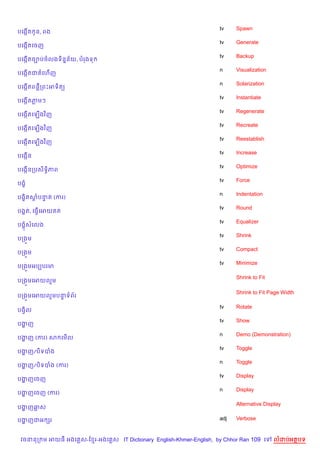 tv    Spawn
បគងŒត Hន, ពង
    %
                                                                    tv    Generate
បគងŒតគចញ
    %
                                                                    tv    Backup
បគងŒតច¡បចលងទ)ន7ន$យ, បរងទ
    %
                                                                    n     Visualization
បគងŒតជ គហ%ញ
    %
                                                                    n     Solarization
បគងŒតពន‡កពPអទ)ត(
    %
                                                                    tv    Instantiate
បគងŒ%តភមៗ
                                                                    tv    Regenerate
បគងŒតគឡ%ងវ )ញ
    %
                                                                    tv    Recreate
បគងŒតគឡ%ងវ )ញ
    %
                                                                    tv    Reestablish
បគងŒតគឡ%ងវ )ញ
    %
                                                                    tv    Increase
បគងŒ%ន
                                                                    tv    Optimize
បគងŒនកបស)ទB)ភព
    %
                                                                    tv    Force
បង•
                                                                    n     Indentation
បង•)តសបនត (ករ)
      + #
                                                                    tv    Round
បង8ត, គធS%គអយ ត
                                                                    tv    Equalizer
បង8សគលង
                                                                    tv    Shrink
បកង•ម
                                                                    tv    Compact
បកង•ម
                                                                    tv    Minimize
បកង•មអបGបរម

                                                                          Shrink to Fit
បកង•មគអយលម

                                                                          Shrink to Fit Page Width
បកង•មគអយលមបនទព$រ
            #

                                                                    tv    Rotate
បងS)ល
                                                                    tv    Show
បងញ
  ž
                                                                    n     Demo (Demonstration)
បងញ (ករ) ស គម%ល
  ž
                                                                    tv    Toggle
បងញ/ប)ទបង
  ž
                                                                    n     Toggle
បងញ/ប)ទបង (ករ)
  ž
                                                                    tv    Display
បងញគចញ
  ž
                                                                    n     Display
បងញគចញ (ករ)
  ž

                                                                          Alternative Display
បងញឆស
  ž

បងញជអ hរ
  ž                                                                 adj   Verbose


 វចននក ម អយធ អងគ ស-ខ រ-អងគ ស IT Dictionary English-Khmer-English, by Chhor Ran 109 គ      លដបអតបទ
 