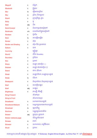 Blogroll                n     របប

Bluetooth               n     បu§ធHស

Blur                    tv    គធS%គអយកព)ល

Blur                    iv    កព)ល, ម)នច¡ស

Board                   n     ក ¨មកបC –, ករ
                                          —

Body                    n     ត*

Bold                    adj   ដ)ត

Book Excerpt            n     ដណ កសងគសvវគw

Bookmark                v/n   របសចណ 7ងគសvវគw

Boolean                 n     បuHលន

Boot                    tv        %
                              ចបគ,—មគឡ%ង

Border                  n     សuម

Border and Shading      n     សuម ន)ង កសគមល

Bottom                  n     បត

bouncing                      គ ˜វក

Bound                   n     គម%ល Boundary

Boundary                n     កព©ខដន

Box                     n     កបអប

Brace                   n     សញ ដងគ vប { }
                                š

Bracket                 n     សញ វងដងគ vប [ ]
                                š

Brand                   n     មQ , យគ¬

Break                   n     សញបខប , សញចPបនត
                                š       š   #

Break                   tv    បខប

Breakpoint              n     ចណចខប , ចណចចPបនត
                                             #

Brief                   n     គសច —សគង•ប

Brief                   adj   សគង•ប

Brightness              n     ភពភ‡,     រ )តភ‡

Bring Forward                 នគ    ម

Bring to Front                នម ខងម

Broadband               n     រល អកសបនធ
                                      #

Broadband Network       n     បណញរល អកសបនធ
                                —        #

Broadcast               tv    ,–យវ )ទ(

Brochure                n     បណ• ,–យពណជ
                                       )

Broken                  adj   កតqវ Hច, កតqវប

Broken redirects page         ទព$រប+Hរទ)សប

Browse                  iv    រវរ

Browser                 n     ឧប ររវរ ,          មវ )ធរវរ

Brush                   n     កចស


  វចននក ម អយធ អងគ ស-ខ រ-អងគ ស IT Dictionary English-Khmer-English, by Chhor Ran 11 គ   លដបអតបទ
 