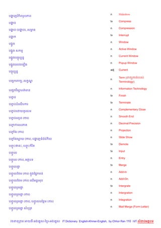 n     Slideshow
បងញរ )លរHបភព
  ž
                                                                    tv    Compress
បងប
  ž
                                                                    n     Compression
បងប (បងប), សមធ
  ž    ž     r
                                                                    tv    Interrupt
បង“
                                                                    n     Window
បង“*ច
                                                                    n     Active Window
បង“*ច ស ម
                                                                    n     Current Window
បង“*ចបចFបGន7
                                                                    n     Popup Window
បង“*ចគលចគឡ%ង
                                                                    adj   Current
បចFបGន7

                                                                          Term (ព:OកតQរបសQ
                                                                    n
បគចF ព (, ល •ណ|                                                           Terminology)

                                                                    n     Information Technology
បគចF វ )ទ1ពត/មន
                                                                    tv    Finish
បញប
  F
                                                                    tv    Terminate
បញបដគណរករ
  F   %
                                                                    n     Complementary Close
បញបគដយ *រសម
  F
                                                                    n     Smooth End
បញបរលHន (ករ)
  F
                                                                    n     Decimal Precision
បញ ទសភ
  F
                                                                    n     Projection
បញង (ករ)
  F
                                                                    n     Slide Show
បញងសយ (ករ), បងញទព$ររ )ល
  F           ž
                                                                    tv    Demote
បញPថនP, បញP រ )ត
  F       F
                                                                    tv    Input
បញល
  HF
                                                                    n     Entry
បញល (ករ), អតបទ
  HF
                                                                    tv    Merge
បញល‘
  HF 7
                                                                    n     Add-In
បញលខ<ម (ករ)
  HF              ងខ,7 ទន
                  7
                                                                    n     Add-On
បញលខ<ម (ករ) គល%អន+រម
  HF
                                                                    tv    Intergrate
បញលរ*ម‘
  HF   7
                                                                    n     Intergration
បញលរ*ម‘ (ករ)
  HF   7
                                                                    n     Integration
បញលរ*ម‘ (ករ), បញលបខនម (ករ)
  HF   7        HF
                                                                    n     Mail Merge (Form Letter)
បញលរ*ម‘ សបកត
  HF   7



 វចននក ម អយធ អងគ ស-ខ រ-អងគ ស IT Dictionary English-Khmer-English, by Chhor Ran 110 គ      លដបអតបទ
 