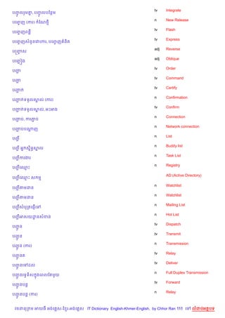 tv    Integrate
បញលរ*ម‘, បញលបខនម
  HF   7   HF
                                                                    n     New Release
បគញញ (ករ)
   F           ខណ<
                                                                    tv    Flash
បគញញពន‡
   F
                                                                    tv    Express
បគញញសន*នគវ¬រ, បគញញ ន)ត
   F             F
                                                                    adj   Reverse
បសញស
   F
                                                                    adj   Oblique
បគញ¶ ˜ង
                                                                    tv    Order
បញŽ
                                                                    tv    Command
បញŽ
                                                                    tv    Certify
បញŽ
                                                                    n     Confirmation
បញ ទទ*លសល (ករ)
  Ž     8
                                                                    tv    Confirm
បញ ទទ*លសល, អPអង
  Ž     8
                                                                    n     Connection
បញប, ករភប
  Ž     Ž
                                                                    n     Network connection
បញបបណញ
  Ž  +
                                                                    n     List
បញŽ
                                                                    n     Buddy list
បញ អ7 ស7ទBសល
  Ž     )  7
                                                                    n     Task List
បញករងរ
  Ž
                                                                    n     Registry
បញគ•P
  Ž

                                                                          AD (Active Directory)
បញគ•P ស ម
  Ž

                                                                    n     Watchlist
បញតមដន
  Ž
                                                                    n     Watchlist
បញតមដន
  Ž
                                                                    n     Mailing List
បញសបកតគ,±%គ
  Ž
                                                                    n     Hot List
បញអសយដនសខន
  Ž   ?
                                                                    tv    Dispatch
បញន
  HŽ
                                                                    tv    Transmit
បញន
  HŽ
                                                                    n     Transmission
បញន (ករ)
  HŽ
                                                                    tv    Relay
បញនត
  HŽ
                                                                    tv    Deliver
បញនគ
  HŽ      ដល
                                                                    n     Full Duplex Transmission
បញនគទSទ)ស ងគពលខតម*យ
  HŽ      7
                                                                    tv    Forward
បញនបន+
  HŽ
                                                                    n     Relay
បញនបន+ (ករ)
  HŽ


 វចននក ម អយធ អងគ ស-ខ រ-អងគ ស IT Dictionary English-Khmer-English, by Chhor Ran 111 គ     លដបអតបទ
 