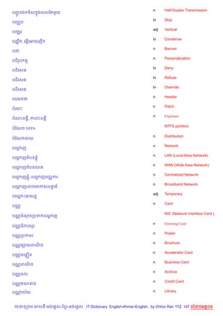 n     Half Duplex Transmission
បញនឯ ទ)ស ងគពលខតម*យ
  HŽ     7
                                                                    tv    Stop
បញ®ប
                                                                    adj   Vertical
បញ®រ
                                                                    tv    Condense
បញš C , គធS%គអយញC
                                                                    n     Banner
បដ
                                                                    n     Personalization
បដ)រប ម
    H
                                                                    tv    Deny
បដ)គសធ
                                                                    tv    Refuse
បដ)គសធ
                                                                    tv    Override
បដ)គសធ
                                                                    n     Header
បឋម ថ
                                                                    n     Patch
បណP
                                                                    n     Exposure
បណPពន‡, ករបQPពន‡

                                                                          NTFS partition
បខណ    NTFS

                                                                    n     Distribution
បខណ ចយ
                                                                    n     Network
បណញ
  —
                                                                    n     LAN (Local Area Network)
បណញតបន,+
  —
                                                                    n     WAN (Wide Area Network)
បណញតបន3ត
  —
                                                                    n     Centralized Network
បណញ,+, បណញមជ®ករ
  —      —
                                                                    n     Broadband Network
បណញរល អកសបនធ
  —        #
                                                                    adj   Temporary
បគណPអសន7
   —
                                                                    n     Card
បណ•

                                                                          NIC (Network Interface Card )
បណ• ចណចកបទ បណញ
             +

                                                                    n     Greeting Card
បណ• ជរបស*រ
                                                                    n     Poster
បណ• កបកស
                                                                    n     Brochure
បណ• ,–យពណជ
         )
                                                                    n     Accelerator Card
បណ• ពគនiន
                                                                    n     Business Card
បណ• ពណជ
      )
                                                                    n     Archive
បណ• សរ
                                                                    n     Credit Card
បណ• ឥណទន

បណល$យ
  •                                                                 n     Library



 វចននក ម អយធ អងគ ស-ខ រ-អងគ ស IT Dictionary English-Khmer-English, by Chhor Ran 112 គ        លដបអតបទ
 
