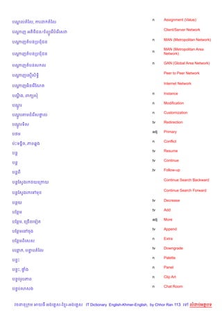 n     Assignment (Value)
បណលតឆល, ករដ តឆល
  +

                                                                          Client/Server Network
បណញ អត)<)ជន/ ព(Hគរ %បគរ %គសវ
  +

                                                                    n     MAN (Metropolitan Network)
បណញតបនកបជជន
  +
                                                                          MAN (Metropolitan Area
                                                                    n
បណញតបនកបជជន
  +                                                                       Network)

                                                                    n     GAN (Global Area Network)
បណញតបនស ល
  +

                                                                          Peer to Peer Network
បណញគស%សទB)
  +    )

                                                                          Internet Network
បណញអ)នគរ %ខណត
  +

                                                                    n     Instance
បណង, ព (ស
  +C
                                                                    n     Modification
បណរ
  H+
                                                                    n     Customization
បណរតមជគរ %ស†ល
  H+        #
                                                                    tv    Redirection
បណរទ)ស
  H+
                                                                    adj   Primary
ប<ម
                                                                    n     Conflict
បQPទង8)ច, ភព68ង
                                                                    tv    Resume
បន+
                                                                    tv    Continue
បន+
                                                                    tv    Follow-up
បន+ព

                                                                          Continue Search Backward
បន+ខសSងរ <យគកកយ

                                                                          Continue Search Forward
បន+ខសSងរ គ   ម

                                                                    tv    Decrease
បនយ
                                                                    tv    Add
បខនម
                                                                    adj   More
បខនម, គកច%នគទvត
                                                                    tv    Append
បខនមគRចង
                                                                    n     Extra
បខនមព)គសស
                                                                    tv    Downgrade
បគន , បនបតឆល
        #
                                                                    n     Palette
បន#P
                                                                    n     Panel
បន#P, †ង
       #
                                                                    n     Clip Art
បន#បរHបភព
                                                                    n     Chat Room
បន#បសសង



 វចននក ម អយធ អងគ ស-ខ រ-អងគ ស IT Dictionary English-Khmer-English, by Chhor Ran 113 គ      លដបអតបទ
 
