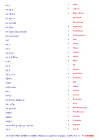 tv    Break
បខប
                                                                    tv    Ungroup
បខប ក ¨ម
                                                                    n     Column Break
បខប ជ*រឈរ

                                                                          Row Break
បខប ជ*រគដ

                                                                          Manual break
បខប គដយឆដ

                                                                    n     Page Break
បខប ទព$រ
                                                                    tv    Troubleshoot
បខប បញ, គដPកសយបញ
      ž         ž
                                                                    n     Troubleshooting
បខប កសយបញž
                                                                    n     Pipe
បពង
                                                                    tv    Violate
បពន
                                                                    tv    Abuse
បពន
                                                                    n     Violation
បពន (ករ)
                                                                    n     Abuse
បពន, អគព%បពន
                                                                    tv    Affect
បQPពល
                                                                    tv    Fill
បគពញ
                                                                    tv    Contract
បកព•ញ
                                                                    n     Abbreviation
បកព•ញ (ករ)
                                                                    n     Illumination
បភ‡ (ករ)
                                                                    tv    Fail
បរជ$យ
                                                                    n     Failure
បរជ$យ (ភព)
                                                                    n     Context
បរ )បទ
                                                                    n     Quantity
បរ )មណ
                                                                    n     Dissertation
បរ )មធ)ប¡យ, អតធ)ប¡យ
                                                                    tv    Intend
បរង, ទ បរង
                                                                    tv    Allocate (Memory)
បរងទ     (សត))
                                                                    n     Transformation
បខរកយ
                                                                    n     Variation
បខរបរ*ល
                                                                    tr    Translation
បខរសរ*ល
                                                                    n     Migration
ប3សលគR, ប—Hរ ខនង, ប+Hរទស គR
                        7

បខលង                                                                tv    Convert



 វចននក ម អយធ អងគ ស-ខ រ-អងគ ស IT Dictionary English-Khmer-English, by Chhor Ran 115 គ       លដបអតបទ
 