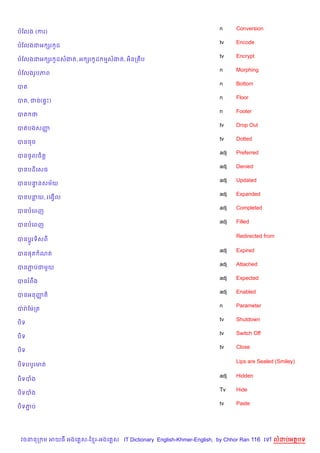 n     Conversion
បខលង (ករ)
                                                                    tv    Encode
បខលងជអ hរ Hដ
                                                                    tv    Encrypt
បខលងជអ hរ Hដសងត, អ hរ Hដ មសងត, អ)នក ប
                                                                    n     Morphing
បខលងរHបភព
                                                                    n     Bottom
បត
                                                                    n     Floor
បត, ជន(,#P)
                                                                    n     Footer
បត ថ
                                                                    tv    Drop Out
បតបងសញš
                                                                    tv    Dotted
បនចច
                                                                    adj   Preferred
បនចHលច)ត+
                                                                    adj   Denied
បនបដ)គសធ
                                                                    adj   Updated
បនបននសម$យ
    #
                                                                    adj   Expanded
បនបនយ, រគងS%ល
                                                                    adj   Completed
បនបគពញ
                                                                    adj   Filled
បនបគពញ

                                                                          Redirected from
បនប+Hរទ)សព

                                                                    adj   Expired
បន,ត ណត
                                                                    adj   Attached
បនភបជម*យ
   Ž
                                                                    adj   Expected
បនរពCង
                                                                    adj   Enabled
បនអនញត)
     š
                                                                    n     Parameter
បQ រQ ខមQកត
                                                                    tv    Shutdown
ប)ទ
                                                                    tv    Switch Off
ប)ទ
                                                                    tv    Close
ប)ទ

                                                                          Lips are Sealed (Smiley)
ប)ទបបHរមត

                                                                    adj   Hidden
ប)ទបង
                                                                    Tv    Hide
ប)ទបង
                                                                    tv    Paste
ប)ទភប
    Ž




 វចននក ម អយធ អងគ ស-ខ រ-អងគ ស IT Dictionary English-Khmer-English, by Chhor Ran 116 គ     លដបអតបទ
 