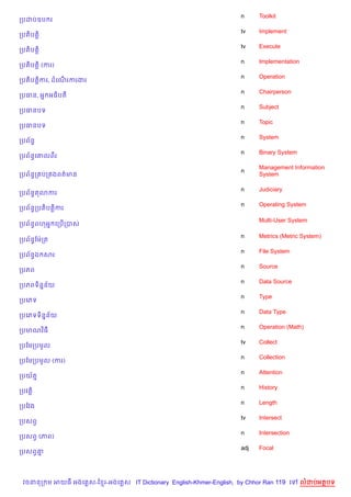 n     Toolkit
កបដបឧប រ
                                                                    tv    Implement
កបត)បត+)
                                                                    tv    Execute
កបត)បត+)
                                                                    n     Implementation
កបត)បត+) (ករ)
                                                                    n     Operation
កបត)បត+)ករ, ដគណរករងរ
               %
                                                                    n     Chairperson
កបធន, អ7 អធ)បត
                                                                    n     Subject
កបធនបទ
                                                                    n     Topic
កបធនបទ
                                                                    n     System
កបព$នB
                                                                    n     Binary System
កបព$នBគ‘លពរ
                                                                          Management Information
                                                                    n
កបព$នBក បក ងពត/មន                                                         System

                                                                    n     Judiciary
កបព$នBត3ករ
                                                                    n     Operating System
កបព$នBកបត)បត+)ករ

                                                                          Multi-User System
កបព$នBពហអ7 គកប%កបស

                                                                    n     Metrics (Metric System)
កបព$នBខមQកត
                                                                    n     File System
កបព$នBឯ សរ
                                                                    n     Source
កបភព
                                                                    n     Data Source
កបភពទ)ន7ន$យ
                                                                    n     Type
កបគភទ
                                                                    n     Data Type
កបគភទទ)ន7ន$យ
                                                                    n     Operation (Math)
កបមណវ )ធ
                                                                    tv    Collect
កបខមកបមHល
                                                                    n     Collection
កបខមកបមHល (ករ)
                                                                    n     Attention
កបយ$ត7
                                                                    n     History
កបវត+)
                                                                    n     Length
កបខវង
                                                                    tv    Intersect
កបសពS
                                                                    n     Intersection
កបសពS (ភព)
                                                                    adj   Focal
កបសពS‘7




 វចននក ម អយធ អងគ ស-ខ រ-អងគ ស IT Dictionary English-Khmer-English, by Chhor Ran 119 គ       លដបអតបទ
 