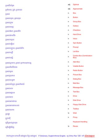 adj   Optimal
កបគស%រប,ត
                                                                    adj   Approximate
កបខហល,     #ង, កបមណ
                                                                    n     Box
កបអប
                                                                    n     Button
កបអប(ចច), ក‘បចច
                                                                    n     Group Box
កបអបក ¨ម
                                                                    n     Outbox
កបអបគចញ
                                                                    n     Checkbox
កបអបខ6 , កបអប<
                                                                    n     Hard Drive
កបអបថសរ Cង
                                                                    n     Inbox
កបអបទទ*ល
                                                                    n     Spin Button
កបអបបងS)ល
                                                                    n     Prompt
កបអបបញល, កបអបរលC
      HF
                                                                    n     List Box
កបអបបញŽ
                                                                          Combo Box (Combination
                                                                    n
កបអបបនh                                                                   Box)

                                                                    n     Alert Box
កបអបកពមន, កបអប កបកសអសន7
                                                                    n     Volatile Button
កបអបម)នឋ)តគ<រ
                                                                    n     Radio Button
កបអបមHល
                                                                    n     Picture Box
កបអបរHបភព
                                                                    n     Dialog Box
កបអបសន#ន
                                                                    n     Mail Box
កបអបសបកត, កបអបខមវល…
                                                                    n     Message Box
កបអបសរ
                                                                    n     Text Box
កបអបអតបទ
                                                                    n     Drive
កបអបអន
                                                                    n     Disk Drive
កបអបអនថស
                                                                    n     Floppy Disk Drive
កបអបអនថសទន
                                                                    n     Toolbox
កបអបឧប រ
                                                                    tv    Wish
កបថ7
                                                                    n     Proxy
កបq ស

                                                                          Keyboard Handling
គកប%កបសករចច
        —

                                                                    tv    Reuse
គកប%គឡ%ងវ )ញ




 វចននក ម អយធ អងគ ស-ខ រ-អងគ ស IT Dictionary English-Khmer-English, by Chhor Ran 120 គ        លដបអតបទ
 