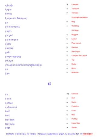 tv    Compare
គកប˜បគធvប
                                                                    tv    Transform
ខកបកយ
                                                                    tr    Translate
ខកបសរ*ល

                                                                          Incomplete translation
ខកបសរ*ល (ករ) ម)នគពញគលញ

                                                                    n     Blog
ប
                                                                    n     Web Blog
ប , គម%លព ( Blog

                                                                          Hot blogs
ប គœៗ
    +

                                                                    n     Bloggers
ប រ បករ
                                                                    n     Layout
បង, ខ,នករកពង
                                                                    n     Page Layout
បងទព$រ
                                                                    n     Handout
បងគបPពមr
                                                                    n     Web Layout
បងខវ Qប
                                                                    n     Complex Text Layout
បងអតបទសក សញ
                                                                    n     Tag
ប ,ស
                                                                    n     Badge
ប សញ (ព គល%អវ ស‘លអ7 កតqវបនអគញŽ ញ)
    š                          %
                                                                    n     Block
ប
                                                                    n     Bluetooth
បu§ធHស




                                               ,

                                                                    adj   Concave
,ត
                                                                    n     Sum
,លបH
                                                                    iv    Expire
,ត ណត
                                                                    n     Expiration
,ត ណត (ករ)
                                                                    n     Globe
ខ,នដ
                                                                    n     Map
ខ,នទ
                                                                    n     Pix Map
ខ,នទចណច
                                                                    n     Image Map
ខ,នទរHបភព

,8ត,8ង                                                              tv    Supply



 វចននក ម អយធ អងគ ស-ខ រ-អងគ ស IT Dictionary English-Khmer-English, by Chhor Ran 121 គ     លដបអតបទ
 