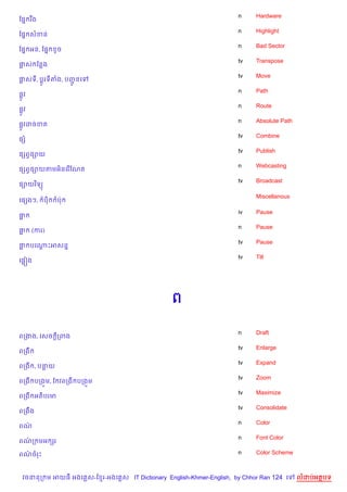 n    Hardware
ខ,7 រ Cង
                                                                    n    Highlight
ខ,7 សខន
                                                                    n    Bad Sector
ខ,7 អន, ខ,7     Hច
                                                                    tv   Transpose
†ស ខនង
                                                                    tv   Move
†សទ, ប+Hរទតង, បញនគ
                HŽ
                                                                    n    Path
,Hវ
                                                                    n    Route
,Hវ
                                                                    n    Absolute Path
,Hវដចខត
                                                                    tv   Combine
,h
                                                                    tv   Publish
,hពS,–យ
                                                                    n    Webcasting
,hពS,–យតមអ)នគរ %ខណត
                                                                    tv   Broadcast
,–យវ )ទ(

                                                                         Miscellanous
គ,hងៗ,     ប)   បQ

                                                                    iv   Pause
†“
                                                                    n    Pause
†“    (ករ)
                                                                    tv   Pause
† បគណPអសន7
 “   +
                                                                    tv   Tilt
គ,“˜ង




                                               ព

                                                                    n    Draft
ពកងង, គសច —កពង
                                                                    tv   Enlarge
ពកង
                                                                    tv   Expand
ពកង , បនយ
                                                                    tv   Zoom
ពកង បកង•ម, ខ វពកង បកង•ម
                                                                    tv   Maximize
ពកង អត)បរម
                                                                    tv   Consolidate
ពកងCង
                                                                    n    Color
ពណ/
                                                                    n    Font Color
ពណក មអ hរ
  /

ពណចរP
  /                                                                 n    Color Scheme



 វចននក ម អយធ អងគ ស-ខ រ-អងគ ស IT Dictionary English-Khmer-English, by Chhor Ran 124 គ     លដបអតបទ
 