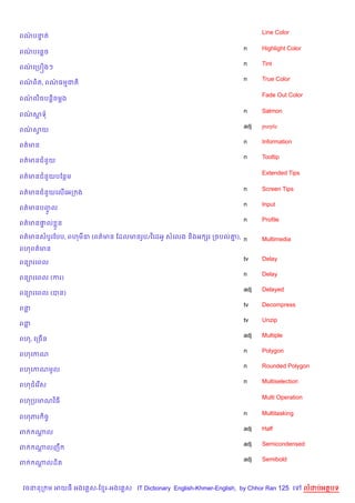 Line Color
ពណបនត
  / #

                                                                    n     Highlight Color
ពណបគនច
  /
                                                                    n     Tint
ពណគកបiងៗ
  /
                                                                    n     True Color
ពណព)ត, ពណធមជត)
  /      /

                                                                          Fade Out Color
ពណល)ចបន+)ចម+ង
  /

                                                                    n     Salmon
ពណសទ
  /
                                                                    adj   purple
ពណសយ
  / S
                                                                    n     Information
ពត/មន
                                                                    n     Tooltip
ពត/មនជន*យ

                                                                          Extended Tips
ពត/មនជន*យបខនម

                                                                    n     Screen Tips
ពត/មនជន*យគល%គអក ង
                                                                    n     Input
ពត/មនបញល
       HF
                                                                    n     Profile
ពត/មន†ល * ន
      #

ពត/មនសបHរខបប, ពហម‹ (ពត/មន ខដលមនរHប/វ )គដអH សគលង ន)ងអ hរ កចបល‘), n
                                                             7            Multimedia
ពហពត/មន
                                                                    tv    Delay
ពន1រគពល
                                                                    n     Delay
ពន1រគពល (ករ)
                                                                    adj   Delayed
ពន1រគពល (បន)
                                                                    tv    Decompress
ពន
                                                                    tv    Unzip
ពន
                                                                    adj   Multiple
ពហ, គកច%ន
                                                                    n     Polygon
ពហគកណ
                                                                    n     Rounded Polygon
ពហគកណមHល
                                                                    n     Multiselection
ពហជគរ %ស

                                                                          Multi Operation
ពហកបមណវ )ធ

                                                                    n     Multitasking
ពហភរ )ចF
                                                                    adj   Half
ព    ណល
      —
                                                                    adj   Semicondensed
ព    ណលញC
      +
                                                                    adj   Semibold
ព    ណលដ)ត
      +



 វចននក ម អយធ អងគ ស-ខ រ-អងគ ស IT Dictionary English-Khmer-English, by Chhor Ran 125 គ        លដបអតបទ
 