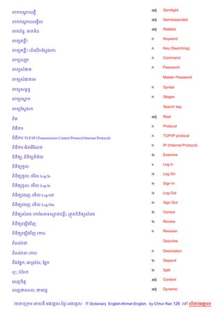adj   Semilight
ព     ណលភ‡
       +
                                                                    adj   Semiexpanded
ព     ណលរគងS%ល
       +
                                                                    adj   Related
ព ព$ន, ទ ទ)ន
     B
                                                                    n     Keyword
ព ( នCP
                                                                    n     Key (Searching)
ព ( នCP (ដគណរខសSងរ )
            %
                                                                    n     Command
ព (បញŽ
                                                                    n     Password
ព (សងត

                                                                          Master Password
ព (សងតគម

                                                                    n     Syntax
ព (សមrនB
                                                                    n     Slogan
ព (គស

                                                                          Search key
ព (ខសSងរ

                                                                    adj   Real
ព)ត
                                                                    n     Protocol
ព)ធករ
                                                                    n     TCP/IP protocol
ព)ធករ TCP/IP (Transmission Control Protocol/Internet Protocol)
                                                                    n     IP (Internet Protocol)
ព)ធករ អ)នគរ %ខណត
                                                                    tv    Examine
ព)ន)ត(, ព)ន)ត(ព)ច$យ
                                                                    v     Log in
ព)ន)ត(ចHល
                                                                    iv    Log On
ព)ន)ត(ចHល, គម%ល Log In
                                                                    iv    Sign In
ព)ន)ត(ចHល, គម%ល Log In
                                                                    iv    Log Out
ព)ន)ត(គចញ, គម%ល Log Off
                                                                    iv    Sign Out
ព)ន)ត(គចញ, គម%ល Log Out
                                                                    tv    Censor
ព)ន)ត(សគរច (កខសតទស–នវដ+), កត•តព)ន)ត(សគរច
                                                                    tv    Review
ព)ន)ត(គឡ%ងវ )ញ
                                                                    n     Revision
ព)ន)ត(គឡ%ងវ )ញ (ករ)

                                                                          Describe
ព)ពណន
    /

                                                                    n     Description
ព)ពណន (ករ)
    /
                                                                    tv    Depend
ពCងខ,“ , អកស$យ, ខ,“
                                                                    tv    Split
ពP, បខប
                                                                    adj   Content
គពញច)ត+

គពញថមពល, ថមវន+                                                      adj   Dynamic


 វចននក ម អយធ អងគ ស-ខ រ-អងគ ស IT Dictionary English-Khmer-English, by Chhor Ran 126 គ      លដបអតបទ
 