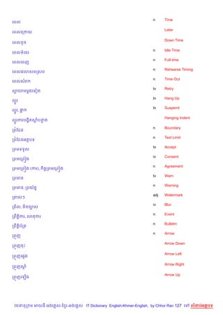 n     Time
គពល

                                                                          Later
គពលគកកយ

                                                                          Down Time
គពល Hច

                                                                    n     Idle Time
គពលទគនរ
                                                                    n     Full time
គពលគពញ
                                                                    n     Rehearse Timing
គពលគវ3សមកសប
                                                                    n     Time Out
គពលសរ
                                                                    tv    Retry
ព1យមម—ងគទvត
                                                                    tv    Hang Up
ព(*រ
                                                                    tv    Suspend
ព(*រ, †“

                                                                          Hanging Indent
ព(*រករបង•)តសបនត
            + #

                                                                    n     Boundary
កព©ខដន
                                                                    n     Text Limit
កព©ខដនអតបទ
                                                                    tv    Accept
កពមទទ*ល
                                                                    iv    Consent
កពមគកព˜ង
                                                                    n     Agreement
កពមគកព˜ង (ករ),    )ចFកពមគកព˜ង
                                                                    tv    Warn
កពមន
                                                                    n     Warning
កពមន, កបយ$ត7
                                                                    adj   Watermark
កពលៗ
                                                                    iv    Blur
កព)ល, ម)នច¡ស
                                                                    n     Event
កពCត+)ករ, គហតករ
                                                                    n     Bulletin
កពCត+)ប$កត
                                                                    n     Arrow
កព•ញ

                                                                          Arrow Down
កព•ញចP

                                                                          Arrow Left
កព•ញគ6Sង

                                                                          Arrow Right
កព•ញស—

                                                                          Arrow Up
កព•ញគឡ%ង




 វចននក ម អយធ អងគ ស-ខ រ-អងគ ស IT Dictionary English-Khmer-English, by Chhor Ran 127 គ       លដបអតបទ
 