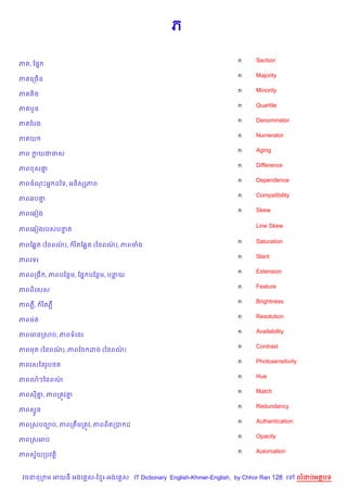 ភ

                                                                    n    Section
ភ , ខ,7
                                                                    n    Majority
ភគលកចBន
                                                                    n    Minority
ភគតMច
                                                                    n    Quartile
ភ ប*ន
                                                                    n    Denominator
ភ ខបង
                                                                    n    Numerator
ភ យ
                                                                    n    Aging
ភព កយជចស
                                                                    n    Difference
ភព ស‘7
                                                                    n    Dependence
ភពចណPអ7 ដឆទ, អន)សhភព
                                                                    n    Compatibility
ភព6ប‘7
                                                                    n    Skew
ភពគ6vង

                                                                         Line Skew
ភពគ6vងរបសបនត
           #

                                                                    n    Saturation
ភពខ6“ត (ឆនពណ),
            /      រ )តខ6“ត (ឆនពណ), ភពចង
                                 /
                                                                    n    Slant
ភពគទរ
                                                                    n    Extension
ភពពកង , ភពបខនម, ខ,7 បខនម, បនយ
                                                                    n    Feature
ភពព)គសស
                                                                    n    Brightness
ភពភ‡,     រ )តភ‡
                                                                    n    Resolution
ភពមQត
                                                                    n    Availability
ភពមនកសប, ភពទគនរ
                                                                    n    Contrast
ភពមត (ឆនពណ), ភពខច ដច (ឆនពណ)
          /               /
                                                                    n    Photosensitivity
ភពរសឆនរHប<ត
                                                                    n    Hue
ភព3ៗឆនពណ/
                                                                    n    Match
ភពស‘, ភពកតqវ‘
    7        7
                                                                    n    Redundancy
ភពស#*ន
                                                                    n    Authentication
ភពកសបច¡ប, ភពកតCមកតqវ, ភពព)តកប ដ
                                                                    n    Opacity
ភពកសអប
                                                                    n    Automation
ភពសSយកបវត+)
    $


 វចននក ម អយធ អងគ ស-ខ រ-អងគ ស IT Dictionary English-Khmer-English, by Chhor Ran 128 គ      លដបអតបទ
 