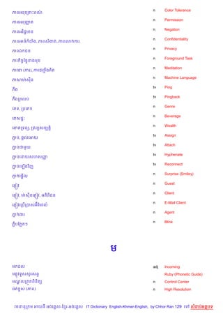 n     Color Tolerance
ភពអនគក‘Pពណ/
                                                                    n     Permission
ភពអនញត
     š
                                                                    n     Negation
ភពអវ )ជŽមន
                                                                    n     Confidentiality
ភពអ<… បង, ភពសងត, ភព3 ករ
                                                                    n     Privacy
ភពឯ ជន
                                                                    n     Foreground Task
ភរ )ចFឆ,#ខងម
                                                                    n     Meditation
ភវន (ករ), ករជញង )ត
              ŽC
                                                                    n     Machine Language
ភសមQ សន
                                                                    tv    Ping
ភង
                                                                    tv    Pingback
ភងកតលប
                                                                    n     Genre
គភទ, កបគភទ
                                                                    n     Beverage
គភសជŽ’
                                                                    n     Wealth
គភ កទព(, កទព(សមGត+)
                                                                    tv    Assign
ភប, ,+លគអយ
 Ž
                                                                    tv    Attach
ភបជម*យ
 Ž
                                                                    tv    Hyphenate
ភបគដយសហសញ
 Ž       š
                                                                    tv    Reconnect
ភបគឡ%ងវ )ញ
 Ž
                                                                    n     Surprise (Smiley)
    %
ភ គ,“ល
 ±
                                                                    n     Guest
គភ±˜វ
                                                                    n     Client
                       )
គភ±˜វ, មQ សនគភ±˜វ, អត)<ជន
                                                                    n     E-Mail Client
គភ±˜វគកប%កបសអuខមវល…
                                                                    n     Agent
ភ ងរ
 7
                                                                    n     Blink
ភCបខភតៗ




                                               ម
ម ដល                                                                adj   Incoming
ម គទ#សសHរសព#
  8                                                                       Ruby (Phonetic Guide)
មណលកត•តព)ន)ត(
  |                                                                 n     Control Center
មQត rស (ភព)                                                         n     High Resolution



 វចននក ម អយធ អងគ ស-ខ រ-អងគ ស IT Dictionary English-Khmer-English, by Chhor Ran 129 គ        លដបអតបទ
 