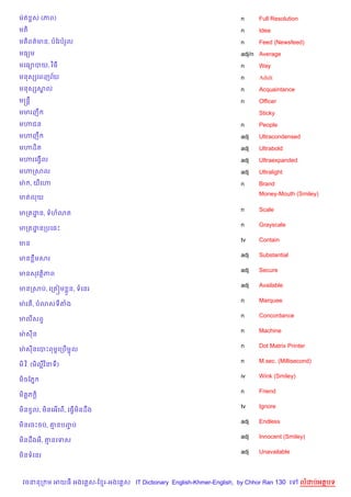 មQត rស (ភព)                                                         n     Full Resolution
មត)                                                                 n     Idea
មត)ពត/មន, បខរបរ*ល                                                   n     Feed (Newsfeed)
មធ(ម                                                                adj/n Average
មគធ1បយ, វ )ធ                                                        n     Way
        $
មនសhគពញវយ                                                           n     Adult
មនសhសល
     8                                                              n     Acquaintance
មសន+                                                                n     Officer
មមរញC                                                                     Sticky
ម¬ជន                                                                n     People
ម¬ញC                                                                adj   Ultracondensed
ម¬ដ)ត                                                               adj   Ultrabold
ម¬រគងS%ល                                                            adj   Ultraexpanded
ម¬កសល                                                               adj   Ultralight
មQ , យគ¬                                                            n     Brand
                                                                          Money-Mouth (Smiley)
មតលយ

                                                                    n     Scale
មកតដន, ទហ3ត
    ?
                                                                    n     Grayscale
មកតដនកបគ,P
    ?
                                                                    tv    Contain
មន
                                                                    adj   Substantial
មន Cមសរ
                                                                    adj   Secure
មនសវត)ភព
                                                                    adj   Available
មនកសប, គកត˜ម * ន, ទគនរ
                                                                    n     Marquee
មQ រ , ប3សទតង
                                                                    n     Concordance
មលសព#
                                                                    n     Machine
មQ សន
                                                                    n     Dot Matrix Printer
មQ សនគបPពមrគកប%មŽល
                                                                    n     M.sec. (Millisecond)
ម).វ ). (ម)លវ )នទ)
                                                                    iv    Wink (Smiley)
ម)ចខភ7
                                                                    n     Friend
ម)ត+ភ +)
                                                                    tv    Ignore
ម)ន Sល, ម)នគអ%គព%, គធS%មនដCង
                        )
                                                                    adj   Endless
ម)នគចPចប, ‘នបញប
              F
                                                                    adj   Innocent (Smiley)
ម)នដCងអ, ‘នគទស
                                                                    adj   Unavailable
ម)នទគនរ



 វចននក ម អយធ អងគ ស-ខ រ-អងគ ស IT Dictionary English-Khmer-English, by Chhor Ran 130 គ        លដបអតបទ
 