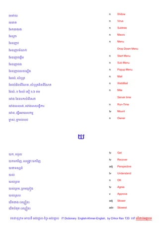 n     Widow
គមមQ យ
                                                                    n     Virus
គមគរ
                                                                    n     Subtree
ខម ធងរង
                                                                    n     Macro
ខមគកក
                                                                    n     Menu
ខមនញវ

                                                                          Drop Down Menu
ខមនញវទ3

                                                                    n     Start Menu
ខមនញវគ,—%ម
                                                                    n     Sub Menu
ខមនញវរង
                                                                    n     Popup Menu
ខមនញវគលចគឡ%ង
                                                                    n     Mail
ខមវល…, សបកត
                                                                    n     WebMail
ខមវល…អ)នគរ %ខណត, សបកតអ)នគរ %ខណត
                                                                    n     Mile
ឆមQល, ១ ឆមល… គស% ១,៦
    …                  ម

                                                                          Server time
គមQ ង ឆនឧប របគរ %គសវ

                                                                    n     Run-Time
គមQ ងគពលរត, គមQ ងគពលគធS%ករ
                                                                    tv    Mount
គមQ ន, គធS%គអយស ម
                                                                    n     Owner
មស, មសរបស
 F   F




                                              យ

                                                                    tv    Get
យ , ទទ*ល
                                                                    tv    Recover
យ ម វ )ញ, សគសងPម វ)ញ
              8
                                                                    adj   Perspective
យថទសhន…
                                                                    tv    Understand
យល
                                                                    n     OK
យលកពម
                                                                    tv    Agree
យលកពម, កពមគកព˜ង
                                                                    v     Approve
យលកសប
                                                                    adj   Slower
យ‡តជង (គលGiន)

យ‡តប,ត (គលGiន)                                                      adv   Slowest



 វចននក ម អយធ អងគ ស-ខ រ-អងគ ស IT Dictionary English-Khmer-English, by Chhor Ran 133 គ    លដបអតបទ
 