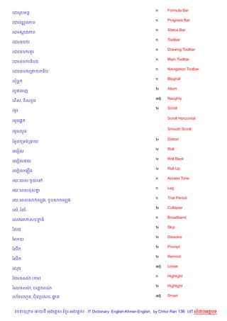 n     Formula Bar
របររHបមន+
                                                                    n     Progress Bar
របរវឌkនភព
                                                                    n     Status Bar
របរសនភព
                                                                    n     Toolbar
របរឧប រ
                                                                    n     Drawing Toolbar
របរឧប រ Hរ
                                                                    n     Main Toolbar
របរឧប រចបង
                                                                    n     Navigation Toolbar
របរឧប រកតចរ ខវ Qប
                                                                    n     Blogroll
របប
                                                                    tv    Abort
របHតគចញ
                                                                    adj   Naughty
រព)ស,     )ល Hច
                                                                    tv    Scroll
រមHរ

                                                                          Scroll Horizontal
រមHរគ,—

                                                                          Smooth Scroll
រមHររលHន

                                                                    tv    Distort
រម*លកទងកទយ
                                                                    iv    Roll
រគមvល
                                                                    iv    Roll Back
រគមvល<យ
                                                                    iv    Roll Up
រគមvលគឡ%ង
                                                                    n     Access Time
រយ’គពល ចHលគ
                                                                    n     Lag
រយ’គពល ស‘7
                                                                    n     Trial Period
រយ’គពលស លGង,        *បស លGង
                                                                    tv    Collapse
រល, រល
                                                                    n     Broadband
រល អកសបនធ
        #
                                                                    tv    Skip
រលង
                                                                    tv    Dissolve
រ3យ
                                                                    tv    Prompt
រលC
                                                                    tv    Remind
រលC
                                                                    adj   Loose
រលង
                                                                    n     Highlight
រគលចពណ (ករ)
      /
                                                                    tv    Highlight
រគលចពណ, បគនចពណ
      /       /

រហ$សរហ*ន, ប)នកបសប, ឆត                                               adj   Smart



 វចននក ម អយធ អងគ ស-ខ រ-អងគ ស IT Dictionary English-Khmer-English, by Chhor Ran 136 គ      លដបអតបទ
 