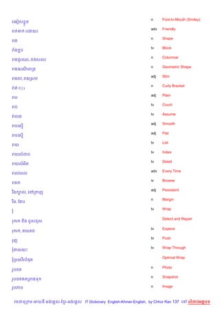 n     Foot-In-Mouth (Smiley)
រគអvស * ន
                                                                       adv   Friendly
រ ទ         (គដយ)
                                                                       n     Shape
រង
                                                                       tv    Block
រង #ប
                                                                       n     Columnar
រងជ*រឈរ, រងសសរ
                                                                       n     Geometric Shape
រងធរណមកត
                                                                       adj   Slim
រងរវ, រងកសវ
                                                                       n     Curly Bracket
រQ ត ({})
                                                                       adj   Plain
រប
                                                                       tv    Count
រប
                                                                       tv    Assume
រQ បរង
                                                                       adj   Smooth
របគស%
                                                                       adj   Flat
របគស%
                                                                       tv    List
រយ
                                                                       tv    Index
រយលដប
                                                                       tv    Detail
រយលអ)ត
                                                                       adv   Every Time
រលគពល
                                                                       iv    Browse
រវរ
                                                                       adj   Persistent
រ Cង ¡ល, គRកកញ
                                                                       n     Margin
រ Cម, ខ ប
                                                                       tv    Wrap
រ

                                                                             Detect and Repair
រ រ     ន)ង ជ*សជល

                                                                       tv    Explore
រ រ ,       យ ន
                                                                       tv    Push
រញ
                                                                       tv    Wrap Through
រតមរយP

                                                                             Optimal Wrap
រកបគស%រប,ត

                                                                       n     Photo
រHប<ត
                                                                       n     Snapshot
រHប<តឥតកពងទ

រHបភព                                                                  n     Image



    វចននក ម អយធ អងគ ស-ខ រ-អងគ ស IT Dictionary English-Khmer-English, by Chhor Ran 137 គ      លដបអតបទ
 