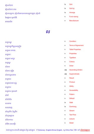 tv    Sort
គរvបលដប
                                                                    tv    Sort by
គរvបលដប តម
                                                                    tv    Arrange
គរvបសណប, គរvបចគអយមនសណបធប, គរvបច
      +              + 7
                                                                    n     Fund raising
ឆរអងស មHលន)ធ)
    8
                                                                    n     Manufacturer
គរង,ល)ត




                                              ល

                                                                    n     Condition
ល • ណ|
                                                                    n     Terms of Agreement
ល • ណ )ចFកពមគកព˜ង
     |
                                                                    n     Table Properties
ល •ណ’តរង
                                                                    n     Properties
ល •ណ’
                                                                    n     Typeface
ល •ណ’អ hរ
                                                                    n     Criteria
ល •ណ|
                                                                    n     Order
លដប
                                                                    adj   Ascending (Order)
លដប គឡ%ង
                                                                    adj   Superordinate
លដប rសជង
                                                                    n     Result
លទB,ល
                                                                    n     Printout
លទB,លគបPពមr
                                                                    n     Ability
លទBភព
                                                                    n     Accessibility
លទBភព ចHលគ
                                                                    n     Pattern
លន
                                                                    n     Default
លនគដ%ម
                                                                    tv    Stalk
លបតម
                                                                    tv    Overhang
លយគចញ
                                                                    n     Stream
លហHរទC , ខ hទC
                                                                    n     Text Flow
លហHរអតបទ
                                                                    n     Leisure
លខហកយ
                                                                    n     Detail
លអ)ត (គសច —)


 វចននក ម អយធ អងគ ស-ខ រ-អងគ ស IT Dictionary English-Khmer-English, by Chhor Ran 139 គ      លដបអតបទ
 