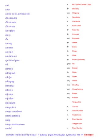 n       BCC (Blind Carbon Copy)
3
                                                                    tv      Blend(tv)
3យ
                                                                    adj     Outgoing
3ខលង (ខដល), ច គចញ (ខដល)
                                                                    n       Newsletter
ល) )តជHនដណង
          C
                                                                    n       Credential
ល) )តខតងតង
                                                                    n       Form Letter
ល) )តខបបបទ
                                                                    tv      Fade Out
ល)ចបន—)ចម—ង
                                                                    tv      Immerge
ល)បចP
                                                                    adj     Engraved
លCប
                                                                    tv      Delete
លបគចញ
                                                                    tv      Erase
លបគចល
                                                                    tv      Purge
លបបបត
                                                                    tv      Clear
លបសអត, ជរP
                                                                    tv      Pirate (Software)
ល*ចចលង (ខ,7 ទន)
                                                                    prep    On
គល%
                                                                    adv     Except
គល% ខលង
                                                                    tv      Raise
គល% គឡ%ងគល%
                                                                    adj     Upper
គល%គទvត
                                                                    adj     Online
គល%បណញ
     —
                                                                    iv/tv   Overflow
គល%សចណP
                                                                    adj     Overwhelming
គល%សលប
                                                                    adj     Faster
គល´នជង
                                                                    adj     Fastest
គល´នប,ត

                                                                            Tongue-Out
គលvនអណត
      —

                                                                    n       Zip code
គល        Hដ តបន
                                                                    n       Serial Number
គល        Hដ, គល ស‘ល
                                                                    n       Postal Code
គល        Hដឆកបសណយ…
                                                                    n       Even Number
គល    H

                                                                            Stagger Odd
គល        Hទបជងគល គសស

គល ទព$រ                                                             n       Page Number



 វចននក ម អយធ អងគ ស-ខ រ-អងគ ស IT Dictionary English-Khmer-English, by Chhor Ran 140 គ        លដបអតបទ
 