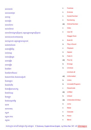 n     Footnote
គល គយង
                                                                    n     Endnote
គល គយងចង
                                                                    n     Socket Number
គល រនB
                                                                    n     Numbering
គល គរvង
                                                                    adj   Ordinal Number
គល លដប
                                                                    n     Index
គល ស‘ល
                                                                    n     User ID
គល ស‘លអ7 គកប%កបស, អត+សញណអ7 គកប%កបស
                       š

                                                                          Stagger Even
គល គសសទបជងគល         H

                                                                    n     Build ID
គល សបន, អត+សញណសបន
             š
                                                                    tv    Play a Sound
គលងជសគលង
                                                                    n     Playback
គលងគឡ%ងវ )ញ
                                                                    iv    Appear
គលចគចញ
                                                                    tv    Fade In
គលចបន—)ចម—ង
                                                                    adj   Pop Up
គលចគឡ%ង
                                                                    tv    Emerge
គលចគឡ%ង
                                                                    tv    Uncheck
ខលងខ6

                                                                          Uncheck all
ខលងខ6 ទងអស

                                                                    adj   Unformatted
ខលងដ ទរង, ខលងបនគរvបច
                                                                    tv    Unlink
ខលងតភប
     Ž
                                                                    tv    Uninstall (Program)
ខលងតគល%ង
                                                                    v     Desactivate
ខលងគធS%គអយស ម
                                                                    adj   Unfilled
ខលងបគពញ
                                                                    tv    Unload
ខលង,#
                                                                    adj   Undecided (Smiley)
ខលងសគកមចច)ត+
                                                                    iv    Jump
គ3ត
                                                                    n     Metal
គ3ហធត
                                                                    n     Cascade
ល¡
                                                                    tv    Patrol
ល¡ត (ករ)

ល¡យ                                                                 n     Blend



 វចននក ម អយធ អងគ ស-ខ រ-អងគ ស IT Dictionary English-Khmer-English, by Chhor Ran 141 គ      លដបអតបទ
 