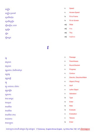 n     Speed
គលGiន
                                                                    n     Access Speed
គលGiន ចHលគ
                                                                    tv    Fit to Frame
លមនCងសuម
                                                                    tv    Fit on Screen
លមនCងសស8ន
                                                                    adj   Wide
លSងគលSយ, 3ត
  C   %
                                                                    adj   Fine
ល“លត
   “)
                                                                    adj   Tiny
ល“ត
  )
                                                                    adj   Sophistic
ល“តល“ន
  )




                                                វ

                                                                    n     Passage
វ 8
                                                                    n     Parentheses
វងក ច
                                                                    n     Round Bracket
វងក ច
                                                                    n     Progress
វឌkនភព, ដគណរគ
           %       ម
                                                                    n     Contour
វណវងŒ
  |
                                                                    n     Diacritic, Diacritical Mark
វណ• យត+)
                                                                    n     Object (Thing)
វត
                                                                    n     Stuff
វត, របសរបរ, សភរ’
                                                                    n     Lathe Object
វតក ឡCង
                                                                    n     Salutation
វន#នករ
                                                                    tv    Type
វយ (អ hរ)
                                                                    iv    Enter
វយចHល
                                                                    tv    Rate
វយតឆល
                                                                    tv    Evaluate
វយតឆល
                                                                    n     Evaluation
វយតឆល (ករ)
                                                                    n     Texture
វយនភព
                                                                    tv    Enter
វយបញល
    HF


 វចននក ម អយធ អងគ ស-ខ រ-អងគ ស IT Dictionary English-Khmer-English, by Chhor Ran 142 គ       លដបអតបទ
 