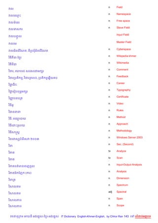 n     Field
វល
                                                                    n     Namespace
វលគ•P
                                                                    n     Free space
វលទគនរ
                                                                    n     Slave Field
វលទស រ

                                                                          Input Field
វលបញល
    HF
                                                                          Master Field
វលគម

                                                                    n     Cyberspace
វលអ)នគរ %ខណត, ទកបជអ)នគរ %ខណត
                                                                    n     Wikipedia khmer
វ ) ភ‹ ខ រ
                                                                    n     Wikimedia
វ ) ម‹
                                                                    n     Comment
វ )ចរ, គយបល សរគសរជអ hរ
                                                                    n     Feedback
វ )ចរកបត) ម, វ )ចរកតលប, កបត) មគ6%យតប
                                                                    n     Career
វ )ជជវP
    Ž
                                                                    n     Typography
វ )ជគរvបពម¹អ hរ
    Ž
                                                                    n     Certificate
វ )ញបនបកត
    š
                                                                    n     Video
វ )ឌអH
                                                                    n     Rules
វ )ធននន
                                                                    n     Method
វ )ធ, មគធ1បយ
                                                                    n     Approach
វ )ធគដPកសយ
                                                                    n     Methodology
វ )ធសសស+
                                                                    n     Windows Server 2003
វ )នគដសhបគរ%គសវ ២០០៣
                                                                    n     Sec. (Second)
វ )ន.
                                                                    tv    Analyze
វ )ភ
                                                                    tv    Scan
វ )ភ
                                                                    n     Input-Output Analysis
វ )ភ ពត/មនគចញចHល
                                                                    n     Analysis
វ )ភ ខវ ខញ   (ករ)
                                                                    n     Dimension
វ )មកត
                                                                    n     Spectrum
វ )សល ម
                                                                    adj   Spectral
វ )សល ម
                                                                    n     Span
វ )សលភព

វ )សលភព                                                             n     Scope



 វចននក ម អយធ អងគ ស-ខ រ-អងគ ស IT Dictionary English-Khmer-English, by Chhor Ran 143 គ      លដបអតបទ
 