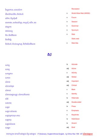 Recreation
វ )សhមកល, គពលសរ

                                                                    n     World Wide Web (WWW)
គវ %លដ…វQយដ…ខវ Qប, ខវ Qបឆស<…
                                                                    n     Forum
គវទ)ក, ទកបជមត)
                                                                    n     Session
គវនកងរ, សម$យស) –, ករកបជ, គល% , គវន
                                                                    n     Grammar
គវយ1 រ
                                                                    n     Synonym
គវវចនសព#
                                                                    n     Web
ខវ Qប, អ)នគរ %ខណត

                                                                          Static web
ខវ Qប<)រវន+
         $

                                                                    n     Web Site
ខវ Qបឆស<…, តបនបណញ, ទតងអ)នគរ %ខណត
                —




                                              ស

                                                                    tv    Activate
ស ម
                                                                    adj   Active
ស ម
                                                                    n     Activity
ស មភព
                                                                    adj   Global
ស ល
                                                                    adj   Important
សខន
                                                                    adj   Critical
សខនប,ត
                                                                    v     Mark
ស‘ល
                                                                    n     Identity
ស‘លអត+សញ, ស‘លភ)នភ
        š
                                                                    tv    Hibernate
សង
                                                                    adj   Double-sided
សងខង
                                                                    tv    Press
សងŒត
                                                                    n     Emphasis
សងŒត (សគលង)
                                                                    n     Keystroke
សងŒតក‘បចច (ករ)
                                                                    tv    Hold Down
សងŒតចP
                                                                    tv    Accent
សងŒតសគលង

សគង•ប                                                               adj   Brief



 វចននក ម អយធ អងគ ស-ខ រ-អងគ ស IT Dictionary English-Khmer-English, by Chhor Ran 144 គ     លដបអតបទ
 