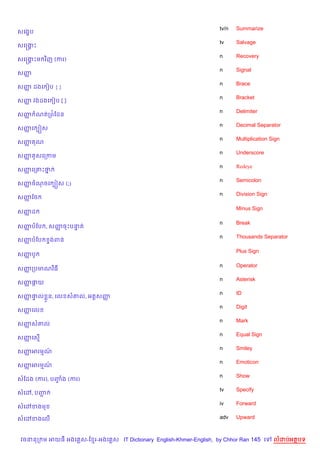 tv/n   Summarize
សគង•ប
                                                                   tv     Salvage
សគសងP
    8
                                                                   n      Recovery
សគសងPម វ)ញ (ករ)
    8
                                                                   n      Signal
សញš
                                                                   n      Brace
សញ ដងគ vប { }
  š
                                                                   n      Bracket
សញ វងដងគ vប [ ]
  š
                                                                   n      Delimiter
សញ ណតកព©ខដន
  š
                                                                   n      Decimal Separator
សញគ G˜ស
  š
                                                                   n      Multiplication Sign
សញ ណ
  š
                                                                   n      Underscore
សញ Hសគកកម
  š
                                                                   n      Redeye
សញគក‘Pថ
  š    7
                                                                   n      Semicolon
សញចណចគ G˜ស (;)
  š
                                                                   n      Division Sign
សញខច
  š

                                                                          Minus Sign
សញដ
  š

                                                                   n      Break
សញបខប , សញចPបនត
  š       š   #
                                                                   n      Thousands Separator
សញបខប
  š        #ងពន

                                                                          Plus Sign
សញបH
  š

                                                                   n      Operator
សញកបមណវ )ធ
  š
                                                                   n      Asterisk
សញ†យ
  š Œ
                                                                   n      ID
សញ†ល * ន, គល ស‘ល, អត+សញ
  š #                  š
                                                                   n      Digit
សញគល
  š
                                                                   n      Mark
សញស‘ល
  š
                                                                   n      Equal Sign
សញគស%
  š
                                                                   n      Smiley
សញអរមណ
  š   …
                                                                   n      Emoticon
សញអរមណ
  š   …
                                                                   n      Show
សខដង (ករ), បញង (ករ)
             F
                                                                   tv     Specify
សគ·, បញŽ
                                                                   iv     Forward
សគ·ខងម

សគ·ខងគល%                                                           adv    Upward



វចននក ម អយធ អងគ ស-ខ រ-អងគ ស IT Dictionary English-Khmer-English, by Chhor Ran 145 គ       លដបអតបទ
 