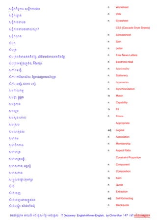 n     Worksheet
សនC    )ចFករ, សនC ករងរ
                                                                    n     Vote
សនC គឆត
      7
                                                                    n     Stylesheet
សនC រចនប<

                                                                          CSS (Cascade Style Sheets)
សនC រចនប<គដយល¡

                                                                    n     Spreadsheet
សនC 3ត
                                                                    n     Skin
សប
                                                                    n     Letter
សបកត
                                                                    n     Free News Letters
សបកតពត/មនឥត )តឆ<, ល) )តពត/មនឥត )តឆ<
                                                                    n     Electronic Mail
សបកតគអឡ)ចកតqន)ច, អuខមវល…
                                                                    n     functionality
សភពទគងS%
                                                                    n     Stationery
សភរ’ករ )យល$យ, ឆ,#ខងគកកយសបកត
                                                                    n     Accessories
សភរ’បនh, ឧប រ បនh
                                                                    n     Synchronization
សមកល ម
                                                                    tv    Match
សម‘, ,8H,8ង
   7
                                                                    n     Capability
សមតភព
                                                                    tv    Fit
សមលម
                                                                    n     Fitness
សមស*ន (ភព)

                                                                          Appropriate
សមកសប

                                                                    adj   Logical
សមគហត,ល
                                                                    n     Association
សម ម
                                                                    n     Membership
សមជ) ភព
                                                                    n     Aspect Ratio
សមមកត

                                                                          Constraint Proportion
សមមកតបង•

                                                                    n     Component
សមសភ , អង8,h
                                                                    n     Composition
សមសភព
                                                                    tv    Kern
សកម•លចគនPត*អ hរ
                                                                    n     Quote
សរង
                                                                    n     Extraction
សរងគចញ
                                                                    adj   Self-Extracting
សរងគចញគដយ * នឯង

សរងបណ, សរងទងដ
     —                                                              n     Blockquote


 វចននក ម អយធ អងគ ស-ខ រ-អងគ ស IT Dictionary English-Khmer-English, by Chhor Ran 147 គ        លដបអតបទ
 