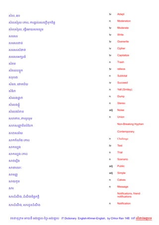 tv    Adapt
សរប, 6ប
                                                                    n     Moderation
សរបសរ*ល (ករ), ករ,+លគសច +ទ ច)ត+
                                                                    tv    Moderate
សរបសរ*ល, គធS%គអយសមលម
                                                                    tv    Write
សរគសរ
                                                                    tv    Overwrite
សរគសរជន
                                                                    iv    Cipher
សរគសរសងត
                                                                    tv    Capitalize
សរគសរអ hរធ
                                                                    n     Trash
សរម
                                                                    tv    relieve
សរលបន#
                                                                    n     Subtotal
សរបរង
                                                                    iv    Succeed
សគរច, គជ ជ$យ
                                                                    n     Yell (Smiley)
សខរ
                                                                    n     Dump
សគលងធ
                                                                    n     Stereo
សគលង,+
                                                                    adj   Noise
សគលងរខន
                                                                    n     Union
សហភព, ភពរ*បរ*ម

                                                                          Non-Breaking Hyphen
សហសញម)នបខប
    š

                                                                          Contemporary
សហសម$យ

                                                                    n     Challenge
ស     3ង (ករ)
                                                                    tv    Test
ស លGង
                                                                    n     Trial
ស លGង (ករ)
                                                                    n     Scenario
សចគរ´ង
                                                                    adj   Public
សធរណ’
                                                                    adj   Simple
សមញš
                                                                    n     Calves
សយ Hន
                                                                    n     Message
សរ
                                                                          Notifications, friend
សរដណង, ដណងម)ត+ភ +)
    C    C                                                                notifications

                                                                    n     Notification
សរដណង, សរជHនដណង
    C         C



 វចននក ម អយធ អងគ ស-ខ រ-អងគ ស IT Dictionary English-Khmer-English, by Chhor Ran 148 គ       លដបអតបទ
 