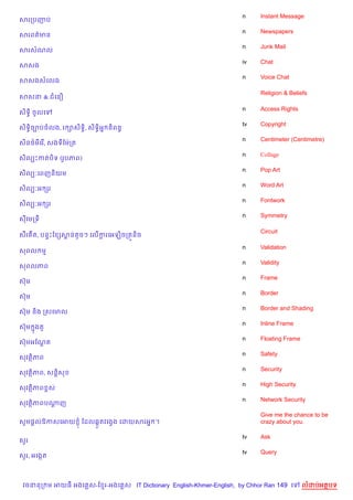n    Instant Message
សរកបញប
                                                                    n    Newspapers
សរពត/មន
                                                                    n    Junk Mail
សរសណល
                                                                    iv   Chat
សសង
                                                                    n    Voice Chat
សសងសគលង

                                                                         Religion & Beliefs
សសន & ជគន´

                                                                    n    Access Rights
ស)ទB) ចHលគ
                                                                    tv   Copyright
ស)ទB)ច¡បចលង, រ –ស)ទB), ស)ទB)អ7 ន)ពនB
                                                                    n    Centimeter (Centimetre)
ស)ន<…មគរ %, សងទខមQកត
                                                                    n    Collage
ស)លGPកតប)ទ (រHបភព)
                                                                    n    Pop Art
ស)លG’គពញន)យម
                                                                    n    Word Art
ស)លG’អ hរ
                                                                    n    Fontwork
ស)លG’អ hរ
                                                                    n    Symmetry
សគមកទ

                                                                         Circuit
ស‡រ Cត, បន#Pខ hសនតHចៗ គល%ករគអឡ)ចកតqន)ច
                r         +

                                                                    n    Validation
សពល ម
                                                                    n    Validity
សពលភព
                                                                    n    Frame
សuម
                                                                    n    Border
សuម
                                                                    n    Border and Shading
សuម ន)ង កសគមល
                                                                    n    Inline Frame
សuម ងត*
    7
                                                                    n    Floating Frame
សuមអខណត
      —
                                                                    n    Safety
សវត)ភព
                                                                    n    Security
សវត)ភព, សន+)ស
                                                                    n    High Security
សវត)ភព rស
                                                                    n    Network Security
សវត)ភពបណញ
        +
                                                                         Give me the chance to be
សHម,+លឱកសគអយ ± ខដល6Œ*តវគងSង គដយសរអ7 ។                                    crazy about you.

                                                                    tv   Ask
ស*រ
                                                                    tv   Query
ស*រ, អគងŒត



 វចននក ម អយធ អងគ ស-ខ រ-អងគ ស IT Dictionary English-Khmer-English, by Chhor Ran 149 គ      លដបអតបទ
 