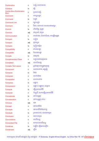 Combination              n     បនh, សមគយ

Combine                  tv    ,h
Combo Box (Combination         កបអបបនh
                         n
Box)
Command                  n     ព (បញŽ

Command                  tv    បញŽ

Command Line             n     ឃបញŽ

Comment                  n     វ )ចរ, គយបល សរគសរជអ hរ

Commit                   tv    តងច)ត+, គប+ជ±

Common                   adj   ជទHគ    , ជរ*ម

Communication            n      មន ម, ទន ទនង, ករគ6%យ6ង

Compact                  tv    បកង•ម

Compact                  adj   តHចលម

Compare                  tv    គកប˜បគធvប

Compatibility            n     ភព6ប‘7

Compatible               adj   ខដល6ប‘7

Compile                  tv    ចងក ង

Complementary Close      n     បញបគដយ *រសម
                                 F

Completed                adj   បនបគពញ

Complex Text Layout      n     បងអតបទសក សញ

Component                n     សមសភ , អង8,h

Compose                  tv    ខតង

Composer                 n     ឧប រខតង

Composition              n     សមសភព

Compress                 tv    បងប
                                 ž

Compression              n     បងប (បងប), សមធ
                                 ž    ž     r

Compute                  tv    គធS%កបមណវ )ធ

Computer                 n      ព(Hគរ %, ឧប រគធS%កបមណវ )ធ

Concatenate              tv    ដ បន+‘7

Concatenation            n     ដ បន+‘ (ករ)
                                     7

Concave                  adj   ,ត

Concept                  n     គ‘ល ន)ត

Concepts                 n     គ‘ល ន)តឆនព (

Conclude                 tv    រ*មគយបល, យលជយ*ម

Conclusion               n     គយបលរ*ម

Concordance              n     មលសព#

Concordant File          n     ឯ សរមលសព#

Condense                 tv    បញš C , គធS%គអយញC

Condensed                adj   ញC



  វចននក ម អយធ អងគ ស-ខ រ-អងគ ស IT Dictionary English-Khmer-English, by Chhor Ran 15 គ   លដបអតបទ
 