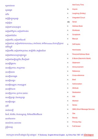 Ask Every Time
ស*ររលគពល

                                                                    tv    Inquire
ស*រអគងŒត
                                                                    n     Laughing (Smiley)
គស%ច
                                                                    n     Integrated Circuit
គសv បញលរ*ម‘
    S HF   7
                                                                    adj   Serial
គសvគរvល
                                                                    n     Address Book
គសvវគw អសយដន
           ?
                                                                    n     Workbook
គសvវគw )ចFករ, គសvវគwករងរ
                                                                    n     Scrapbook
គសvវគwចណត
        )
                                                                    n     Manual
គសvវគwឆដ, គសvវគwខណន

គសvវគwទន, គសvវគwជឯ សរ(files), ជសគលង, ជម‹(medias) ខដលគកប%កបស         n     Soft books
គល% ព(Hគរ %
                                                                          Hard books
គសvវគwរ Cង, គសvវគwជក ដស, ជសC រ Cត, ជ†ងស)3
                                     #

                                                                    n     Personal Address Book
គសvវគwអសយដន†ល * ន
          ? #
                                                                    n     E-Book (Electronic Book)
គសvវគwគអឡ)ចកតqន)ច, អuគសvវគw
                                                                    n     Statement
គសច —ខ<ងករ
                                                                    n     Announcement
គសច —កបកស, ករកបកស
                                                                    n     Reference
គសច —គយង
                                                                    n     Cross-reference
គសច —គយង6ង
                                                                    n     Brief
គសច —សគង•ប
                                                                    n     Authorization
គសច —អនញត, ករអនញត
        š       š
                                                                    n     Attribute
គសច + ណត
                                                                    n     Declaration
គសច +កបកស, កបកស (អគ<រ)
                                                                    n     Will
គសច +កបថ, បណងកបថ
        7       7
                                                                    n     Abstract
គសច +សគង•ប
                                                                    n     Series
គសuរ
                                                                    n     SMS (Short Message Service)
គសវសរ
                                                                    n     Site
ឆស<…, ទព$រខវ Qប, តបនបណញ, ទតងគល%អ)នគរ %ខណត
                      +
                                                                    n     Beauty
គសភ$ណភព
                                                                    n     Primary Key
គសសខន, គសប<ម
                                                                    n     Full Screen
សស8នគពញ



 វចននក ម អយធ អងគ ស-ខ រ-អងគ ស IT Dictionary English-Khmer-English, by Chhor Ran 150 គ       លដបអតបទ
 