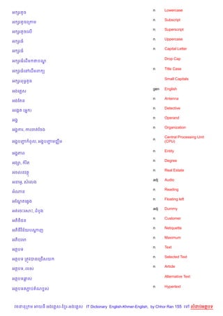 n     Lowercase
អ hរតHច
                                                                    n     Subscript
អ hរតHចគកកម
                                                                    n     Superscript
អ hរតHចគល%
                                                                    n     Uppercase
អ hរធ
                                                                    n     Capital Letter
អ hរធ

                                                                          Drop Cap
អ hរធគដ%ម ថ ណ|

                                                                    n     Title Case
អ hរធគRគដ%មព (

                                                                          Small Capitals
អ hរពមrតHច

                                                                    gen   English
អងគ ស
                                                                    n     Antenna
អងខតន
                                                                    n     Detective
អគងŒត (អ7 )
                                                                    n     Operand
អង8
                                                                    n     Organization
អង8ករ, ករចតខចង
                                                                          Central Processing Unit
                                                                    n
អង8បញ ពHល, អង8បញមជkCម
     Ž          Ž                                                         (CPU)

                                                                    n     Entity
អង8ភព
                                                                    n     Degree
អង–,    រ )ត
                                                                    n     Real Estate
អចលនវត
                                                                    adj   Audio
អ‹អH, សគលង
                                                                    n     Reading
អណន
                                                                    n     Floating left
អខណតគ6Sង
   +
                                                                    adj   Dummy
អតគចPគសP, ដបHង
                                                                    n     Customer
    )
អត)<ជន
                                                                    n     Netiquette
អត)<)វ )ន$យបណញ
             —
                                                                    n     Maximum
អត)បរម
                                                                    n     Text
អតបទ
                                                                    n     Selected Text
អតបទ កតqវបនគកជ%សយ
                                                                    n     Article
អតបទ, របស

                                                                          Alternative Text
អតបទឆស

                                                                    n     Hypertext
អតបទតភបតណ rស
      Ž



 វចននក ម អយធ អងគ ស-ខ រ-អងគ ស IT Dictionary English-Khmer-English, by Chhor Ran 155 គ         លដបអតបទ
 