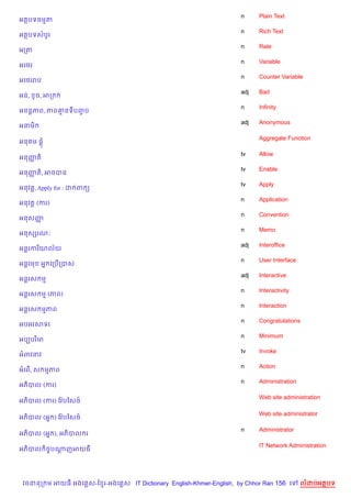 n     Plain Text
អតបទធមត
                                                                    n     Rich Text
អតបទសបHរ
                                                                    n     Rate
អកត
                                                                    n     Variable
អគ<រ
                                                                    n     Counter Variable
អគ<ររប
                                                                    adj   Bad
អន,     Hច, អក
                                                                    n     Infinity
អនន+ភព, ភព‘នទបញប
               F
                                                                    adj   Anonymous
អនម)

                                                                          Aggregate Function
អន ម ,—

                                                                    tv    Allow
អនញត)
   š
                                                                    tv    Enable
អនញត), អចបន
   š
                                                                    tv    Apply
អនវត—, Apply for : ដ ព (
                                                                    n     Application
អនវត+ (ករ)
                                                                    n     Convention
អនសញš
                                                                    n     Memo
អនសhរណ’
                                                                    adj   Interoffice
អន+រករ )យល$យ
                                                                    n     User Interface
អន+រម     អ7 គកប%កបស
                                                                    adj   Interactive
អន+រស ម
                                                                    n     Interactivity
អន+រស ម (ភព)
                                                                    n     Interaction
អន+រស មភព
                                                                    n     Congratulations
អបអរសទរ
                                                                    n     Minimum
អបGបរ )ម
                                                                    tv    Invoke
អពវនវ
                                                                    n     Action
អគព%, ស មភព
                                                                    n     Administration
អភ)បល (ករ)

                                                                          Web site administration
អភ)បល (ករ) ខវ Qបឆស<…

                                                                          Web site administrator
អភ)បល (អ7 ) ខវ Qបឆស<…

                                                                    n     Administrator
អភ)បល (អ7 ), អភ)បល រ

                                                                          IT Network Administration
អភ)បល )ចFបណញអយធ
           +




 វចននក ម អយធ អងគ ស-ខ រ-អងគ ស IT Dictionary English-Khmer-English, by Chhor Ran 156 គ       លដបអតបទ
 