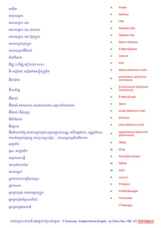 n    Avatar
អគវ %<រ
                                                                    n    Address
អសយដន
    ?
                                                                    n    URL
អសយដន URL
    ?
                                                                    n    Absolute URL
អសយដន URL ដចខត
    ?
                                                                    n    Relative URL
អសយដន URL ខកបកប•ល
    ?
                                                                    n    Return Address
អសយដនកតឡប
    ?
                                                                    n    E-Mail Address
អសយដនអuខមវល…
    ?
                                                                    n    Internet
អ)នគរ %ខណត

  )        )                                                        n    Inch
អuន®… (១ អuន®… គស% ២,៥៤ ស.ម.)
                                                                    n    ebook (electronic book)
អu-គសvវគw, គសvវគwគអឡ)ចកតqន)ច
                                                                         ecommerce (electronic
                                                                    n
អuពណជ
    )                                                                    commerce)

                                                                         E-Commerce (Electronic
                                                                    n
អuពណជŽ
    )                                                                    Commerce)

                                                                    n    E-Mail (Email)
អuខមវល…
                                                                    n    Spam
អuខមវល… ឥតបនករ, សរឥតបនករ, អតបទម)នបនករ
                                                                    n    email (electronic mail)
អuខមវល…, អuសបកត
                                                                    n    Ethernet
អuស‡រខណត
                                                                    n    etext (electronic text)
អuអតបទ

អuអភ)បល )ចF (មនករក បក ង អត+សញណបណ• , ល) )ត6ងខដន, បណ• គប% បរ,
                             š                                      n
                                                                         egovernance (electronic
                                                                         governance)
ករបងពនBដរជHនរដ?, ករចPគ•Pគរvន, ... តមបណញអ)នគរ %ខណត)
                                      +
                                                                    n    Offset
អហSសត
    )
                                                                    tv   Drag
អHស, ទញគល%
                                                                    n    Anti-Glare Screen
គអក ងទបពន‡
                                                                    tv   Define
គអយន)យមន$យ
                                                                    tv   Host
គអយស7
                                                                    n    registrar
អ7 កនកបបញចPគ•P
         Ž
                                                                    n    Protector
អ7 ករពរ
                                                                    n    Profile Manager
អ7 ក បក ង ពត/មន†ល * ន
                #
                                                                    n    Postmaster
អ7 ក បក ងឆកបសណយ…

                                                                         IT Manager
អ7 ក បក ងអយធ




 វចននក ម អយធ អងគ ស-ខ រ-អងគ ស IT Dictionary English-Khmer-English, by Chhor Ran 158 គ      លដបអតបទ
 