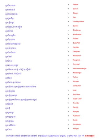 n    Teaser
អ7 ចអ គលង
                                                                    n    Senior
អ7 ចសជង
                                                                    n    Signer
អ7 ចPហតគលខ
                                                                    n    Fan
អ7 ចHលច)ត+
                                                                    n    Correspondent
អ7 គ6%យ6ង
                                                                    n    Carrier
អ7 ជញន, ឧប រជញន
     HŽ       HŽ
                                                                    n    Disclaimer
អ7 ជទស
                                                                    n    Webmaster
អ7 ជនញខវ Qប
                                                                    n    Wizard
អ7 ជន*យករ
                                                                    n    DataPilot
អ7 ជន*យករទ)ន7ន$យ
                                                                    n    Handler
អ7 គដPកសយ
                                                                    n    Designer
អ7 ខតងរគលច
                                                                    n    Maintainer
អ7 ខ<ទ
                                                                    n    Recipient
អ7 ទទ*ល
                                                                    n    Principal
អ7 ទទ*ល សកតqវ
                                                                    n    Yahoo messenger
អ7 នសរ យQ ហu, យQ ហuH ខមសh)នច‡រ
            H
                                                                    n    Messenger
អ7 នសរ, ខមសh)នច‡រ
                                                                    n    Author
អ7 ន)ពនB
                                                                    n    Intruder
អ7 បពន, អ7 រគ3ភ

                                                                         Consumer
អ7 បរ )គភ , អ7 គកប%កបស ឧបគភ បរ )គភ

                                                                    n    User
អ7 គកប%កបស
                                                                    n    End User
អ7 គកប%កបសចង
                                                                    n    Super User
អ7 គកប%កបសព)គសស, អ7 គកប%កបសជន rស
                                                                    n    Provider
អ7 ,8ត,8ង
                                                                    n    Sender
អ7 គ,±%
                                                                    n    Munger
អ7 †សប—Hរ
                                                                    n    Publisher
អ7 ,hពS,–យ
                                                                    n    Guide
អ7 ម គទ#ស
     8
                                                                    n    Contributor
អ7 រ*មចខណ
                                                                    n    Analyst
អ7 វ )ភ


 វចននក ម អយធ អងគ ស-ខ រ-អងគ ស IT Dictionary English-Khmer-English, by Chhor Ran 159 គ     លដបអតបទ
 