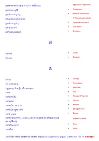 Application Programmer
អ7 សរគសរ    មវ )ធអនវត+, សគណរ រ     មវ )ធអនវត+

                                                                    n    Programmer
អ7 សរគសរ មវ )ធ
                                                                    n    Network Administrator
អ7 អភ)បលបណញ
          +

                                                                         IT Network Administrator
អ7 អភ)បលបណញអយធ
          +

                                                                    n    System Administrator
អ7 អភ)បលកបព$នB
                                                                    n    Web Admin
អ7 អភ)បលខវ Qប
                                                                    n    Enclosure
អSៗភបជម*យសបកត
    Ž




                                                ឥ

                                                                    n    Credit
ឥណទន
                                                                    n    Behavior
ឥរ )យប<




                                                ឧ

                                                                    n    example
ឧទហរ
                                                                    n    Presentation
ឧគទ#សនម (ករ)
                                                                    n    Helicopter
ឧទ4មគចក: (ហ>ល@ABខបថF រ : helicopter)
    6
                                                                    n    Tool
ឧប រ
                                                                    n    Manager (Program)
ឧប រ ( មវ )ធ)
                                                                    n    Counter
ឧប រ របប
                                                                    n    Adaptor
ឧប រ សរប, ឧប រ 6ប
                                                                    n    Storage Device
ឧប រ សរប,# ឯ សរ
                                                                    n    Device
ឧប រ, សភរP

ឧប រ( មវ )ធកកហS ) សរបអ7 សរគសរ មវ )ធអនវត+ អចអភ)វឌkបនគល´ន                  Interface Builders
ក ប មវ )ធអនវត+
                                                                    n    Timer
ឧប រ ណតគពល
                                                                    n    Slider
ឧប រ )ល



 វចននក ម អយធ អងគ ស-ខ រ-អងគ ស IT Dictionary English-Khmer-English, by Chhor Ran 160 គ      លដបអតបទ
 