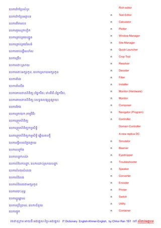 Rich editor
ឧប រខ ខកបសបHរ

                                                                    n    Text Editor
ឧប រខ ខកបអតបទ
                                                                    n    Calculator
ឧប រ )តគល
                                                                    n    Plotter
ឧប រ HសកកហS)
                                                                    n    Window Manager
ឧប រក បក ងបង“*ច
                                                                    n    Site Manager
ឧប រក បក ងឆស<…
                                                                    n    Quick Launcher
         %
ឧប រចបគ,—មរហ$ស
                                                                    n    Crop Tool
ឧប រកចCប
                                                                    n    Resolver
ឧប រគដPកសយ
                                                                    n    Decoder
ឧប រគដPអ hរ Hដ, ឧប រកសយអ hរ Hដ
                                                                    n    Filter
ឧប រតរង
                                                                    n    Installer
ឧប រតគល%ង
                                                                    n    Monitor (Hardware)
ឧប រតមដនព)ន)ត( (ខ,7 រ Cង), មQ គន%គរ % (ខ,7 រ Cង),
                                                                    n    Monitor
ឧប រតមដនព)ន)ត( (លទB,ល,hពS,–យ)
                                                                    n    Composer
ឧប រខតង
                                                                    n    Navigator (Program)
ឧប រកតចរ      ( មវ )ធ)
                                                                    n    Controller
ឧប រកត•តព)ន)ត(

                                                                         Domain Controller
ឧប រកត•តព)ន)ត( មស)ទB)

                                                                         A new replica DC
ឧប រកត•តព)ន)ត( មស)ទB) គ6%យតប<

                                                                    n    Simulator
ឧប រគធS%របសខ ងកយ
                                                                    n    Beamer
ឧប របញង
      F
                                                                    n    Eyedropper
ឧប របន+ ពណ/
                                                                    n    Troubleshooter
ឧប របខប បញ, ឧប រគដPកសយបញ
          ž             ž
                                                                    n    Speaker
ឧប របពងសគលង
                                                                    n    Converter
ឧប របខលង
                                                                    n    Encoder
ឧប របខលងជអ hរ Hដ
                                                                    n    Printer
ឧប រគបPពមr
                                                                    n    Switch
ឧប រប+Hរឆស
                                                                    n    Utility
ឧប រគកប%កបស, ឧប រជន*យ

ឧប រ,#                                                              n    Container


 វចននក ម អយធ អងគ ស-ខ រ-អងគ ស IT Dictionary English-Khmer-English, by Chhor Ran 161 គ      លដបអតបទ
 