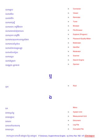 n    Connector
ឧប រភប
     Ž
                                                                    n    Viewer
ឧប រគម%ល
                                                                    n    Reminder
ឧប ររលC
                                                                    n    Tuner
ឧប ររវបQស+¯
                                                                    n    Browser
ឧប ររវរ ,     មវ )ធរវរ
                                                                    n    File Browser
ឧប ររវរ សណឯ សរ
                                                                    n    Explorer (Program)
ឧប ររ រ     ( មវ )ធ)
                                                                    n    Password Quality Meter
ឧប រវស ណភពព (សងត
                                                                    n    Multimeter
ឧប រវសសបHរខបប
                                                                    n    Identifier
ឧប រស‘លអត+សញš
                                                                    n    Moderator
ឧប រសរបសរ*ល
                                                                    n    Scanner
ឧប រគសŒន
                                                                    n    Search Engine
ឧប រខសSងរ
                                                                    n    Sponsor
ឧបតម¹ រ, អ7 ធន




                                               ឬ

                                                                    n    Root
ឬស




                                               ឯ

                                                                         Mono
ឯ

                                                                    n    System Unit
ឯ តកបព$នB
                                                                    n    Measurement Unit
ឯ តរងស
     S
                                                                    n    Document
ឯ សរ
                                                                    n    Log File
ឯ សរ ណតគហត

ឯ សរ Hច                                                             n    Corrupted File



 វចននក ម អយធ អងគ ស-ខ រ-អងគ ស IT Dictionary English-Khmer-English, by Chhor Ran 162 គ      លដបអតបទ
 