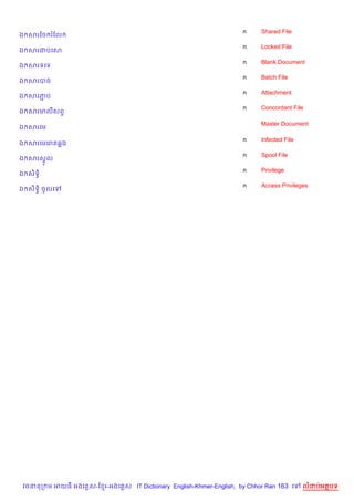 n    Shared File
ឯ សរខច រខល
                                                                    n    Locked File
ឯ សរជបគស
                                                                    n    Blank Document
ឯ សរទគទ
                                                                    n    Batch File
ឯ សរបច
                                                                    n    Attachment
ឯ សរភប
     Ž
                                                                    n    Concordant File
ឯ សរមលសព#

                                                                         Master Document
ឯ សរគម

                                                                    n    Infected File
ឯ សរគមគរ 6ង
                                                                    n    Spool File
ឯ សរសrHល
                                                                    n    Privilege
ឯ ស)ទB)
                                                                    n    Access Privileges
ឯ ស)ទB) ចHលគ




 វចននក ម អយធ អងគ ស-ខ រ-អងគ ស IT Dictionary English-Khmer-English, by Chhor Ran 163 គ     លដបអតបទ
 