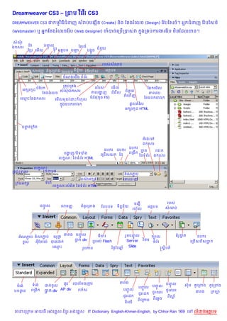 %
Dreamweaver CS3 – ក‹ម វគវរ CS3
DREAMWEAVER CS3 ជ មវ )ធជនញ សរបបគងŒត (Create) ន)ង ខតងរគលច (Design) ខវ Qបឆស<…។ អ7 ជនញ ខវ Qបឆស<…
                                  %

(Webmaster) ឬ អ7 ខតងរគលចខវ Qប (Web Designer) ចបចគកប%កបសវ                      ងក បករងរខវ Qប ម)នខដលខន។
                                                                              7

សណ
          ខ       បញល
                    HF               ឆស<…
ឯ សរ                   ប+Hរ អតបទ បញ             ជន*យ
         ខកប គម%ល                  Ž      បង“*ច



                                                    របសសណប
           សមញš      នHរកពង ខបបបទ ទ)នយ វ ធរហ$ស
                                     7$  )           អតបទ
                              ចណងគជ%ង ទព$រ

                        ក បក ង                 សរស        គម%ល
    អ hរ ដ បខប
         H             សណឯ សរ                                     ជន*យ
                                                                                    ខ6 គម%ល
              ខតងរ គលច                        ករបង ញ ជគរ ស
                                                     ž       %                       ភព6ប
                                                                  គហ% ញ
   គ•Pឆនឯ សរ                                 ទព$រ (ចច F5)                         ឆនឧប ររវរ
                         គម%លមន/គដP ហស
                             ងឧប ររវរ
                             7                                      ,+ល តឆល
                                                                  អ hរ ដ HTML
                                                                       H




    បនតក ត
      #  )


                                                                                  តរងគ
                                                                                  ឯ សរ
                                                               ឧប រ
                                                     ឧប រ ឧប រ       ខត
                                                                      7                    រវរ
                               បងញ /ប)ទបង
                                  ž                            ពកង
                                                   គកជ% សយ ឆដ       ឆនទព$រ                ឯ សរ
                             ល ណ’ ឆនទព$រ HTML
                                •

            ល ណP
              •
កទងកទយ          រចនប<
                                                                 តណភប
                                                                    Ž
                                       ពណអ hរ
                                         /                       គ‘លគ ·
 ក មអ hរ           ទហ
                        ល ណPលអ)ត ឆនទព$រ HTML
                          •




                                                                          ទលងsB                  របសQ
               បញ@
                 [m           សdញx     គWន[រកពង    ហបបបទ    ទMនyនgយ                  អត|បទ
                                                                         រ>g ស                   សW ណបQ




                               តរង បញ@[m                          រo dបញ@                               គWរ[ខត
                                                                                                             y
  តWណភបQ តWណភបQ យk ថ
        ‚       ‚      ~                          daឌ៖                  [m               :Ž@                          ឧប:រ
                                   ប: div
                                    A         កបអបQ Flash         Server            M
                                                                                  វ ចរ                           លកជB សលរ សប:
                                                                                                                          B
    ខƒសQ  អkaហdវ@• បនដ:Q                                                                 ទWពgរ                              A
                   ល••
                     €                 រ[បភព             ថថ’ហខឆ W
                                                               y   Slide                     សស–M បត•




                           គ[រ របរហdនញវ                      តរង                          បញ@
 ទWរងQ     ទWរងQ   ដ:Q ច[@                                                                    [m             សjk d គ[រកពង គ[រកពង
                                                                            បញ@ បញ@
                                                                                [m     [m
បទដនZ      ពកងa:   ប: div AP div
                    A            រ>gស                            បញ@ [m                   ជoរ ឈរ                   តរង     ក:ឡ
                                                                            ជoរលp: ជoរ ឈរ
                                                                 ជoរលp:                    ពaសW  u
                                                                            ពaលកកd ពaលrsង
                                                                 ពaល@B

 វចននក ម អយធ អងគ ស-ខ រ-អងគ ស IT Dictionary English-Khmer-English, by Chhor Ran 169 គ                               លដបអតបទ
 