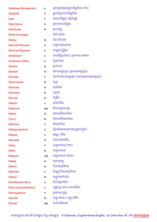Database Management     n      ក បក ងមHលដនទ)ន7ន$យ (ករ)
                                         ?

DataPilot               n      អ7 ជន*យករទ)ន7ន$យ

Date                    n      កលបរ )គច¶ទ, ឆ<=ខ ឆ7

Date Stamp              n      កតកលបរ )គច¶ទ

Deactivate              tv     អស ម

Dead-end pages                 ទព$រ ទល

Debug                   tv     គដP ហស

Decimal Precision       n      បញ ទសភ
                                 F

Decimal Separator       n      សញគ G˜ស
                                 š

Declaration             n      គសច +កបកស, កបកស (អគ<រ)

Declaration block       n      ដកបកស

Declare                 tv     កបកស

Decode                  tv     គដPអ hរ Hដ, កសយអ hរ Hដ

Decoder                 n      ឧប រគដPអ hរ Hដ, ឧប រកសយអ hរ Hដ

Decompress              tv     ពន

Decorate                tv     តបខតង

Decrease                tv     បនយ

Decrypt                 tv     ឌ)ក ប

Default                 n      លនគដ%ម

Defective               adj    ម)នគពញគលញ

Define                  tv     គអយន)យមន$យ

Define                  tv      ណតន)យមន$យ

Definition              n      ន)យមន$យ

Defragmentation         n      គរvបចគអយមនសណបធប
                                           — 7

Degree                  n      អង–,    រ )ត

Deinstall               tv     ដ ករតគល%ង

Delay                   n      ពន1រគពល (ករ)

Delay                   tv     ពន1រគពល

Delayed                 adj    ពន1រគពល (បន)

Delete                  tv     លបគចញ

Delimit                 tv      ណតកព©ខដន

Delimiter               n      សញ ណតកព©ខដន
                                 š

Deliver                 tv     បញនគ
                                 HŽ      ដល

Demilitarized Zone      n      តបន‘នទ$ព

Demo (Demonstration)    n      បងញ (ករ) ស គម%ល
                                 ž

Demographics            n      កបជសសស+

Demote                  tv     បញPថនP, បញP រ )ត
                                 F       F

Denied                  adj    បនបដ)គសធ



  វចននក ម អយធ អងគ ស-ខ រ-អងគ ស IT Dictionary English-Khmer-English, by Chhor Ran 19 គ   លដបអតបទ
 