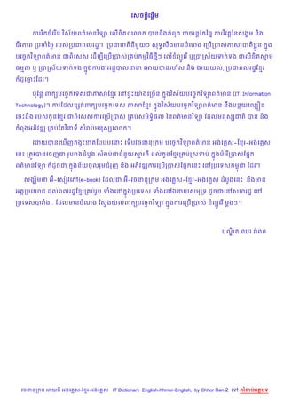 + %
                                          គសច គ,+ម


                 )        )
     កររ ចគរ %ន វស$យពត/មនវទ1 គល%ព)ភពគ3                                  )
                                                 បនន)ង ពង ជចរន+ខ ឆ67 ករវវត+ឆនសង8ម ន)ង

ជវភព កបចឆ<= របសកបជពលរដ?។ កបជជត)នម*យៗ សទBសងមនបណង គកប%កបសភសជត) * ន
                                         C                                                  7ង
      )                                )
បគចF វទ1ពត/មន ជព)គសស គដ%មGគកប%កបសក ប មវធ<ៗ គល% ព(Hគរ % ឬកបកស$យទ ទង ជល) )តសម
                                                                          7

ធមត ឬ កបកស$យទ ទង          7ងករងររដ?បលនន គអយបនរហ$ស ន)ង ងយយល, កបជពលរដ?ខ រ

 ដHគចPខដរ។
 O   7

     បQខន+ ព (បគចF គទសជភសខ រ គR SPយQ ងគកច%ន                )        )
                                                        7ងវស$យបគចF វទ1ពត/មន (IT: Information

Technology)។ ករខដល hតព (បគចF គទស ភសខ រ                 )        )
                                                    7ងវស$យបគចF វទ1ពត/មន នCងបនយគលGiន
                                                     )
គចPដCង របស Hនខ រ ជព)គសសករគកប%កបស ក បសម)ទB),ល ឆនពត/មនវទ1 ខដលមនសhជត) បន ន)ង
                )
 ពងអភ)វឌk ក បខតវនទ សរបមនសhគ3 ។

                                              )
     គដយបនគm%ញ ងSPខតខបបបគនP គទ%បវចននក ម បគចF វទ1ពត/មន អងគ ស-ខ រ-អងគ ស

គនP កតqវបនគចញជ រHបរងដបHង សរបជជន*យសរត ដល Hនខ រក បកសទប                       7ងបគរ %កបសខ,7
      )
ពត/មនវទ1     ដHចជ
             O      7ងន$យចHលរ*មជរញ ន)ង អភ)វឌkករគកប%កបសខ,7 គនP គRកបគទស មrជ ខដរ។

  សងsCមថ អu-គសvវគw(e-book) ខដលជ អu-វចននក ម អងគ ស-ខ រ-អងគ ស ដបHងគនP នCងមន

អតកបគយជ ដលពលរដ?ខ រក បរHប ទងគR 7ងកបគទស ទងគRឯនយសមកទ ដHចជគRសហរដ? គR
                                    )
កបគទសបរង... ខដលមនបណង ខសSងយលព (បគចF វទ1                   7ងករគកប%កបស      ព(Hគរ % ម+ងៗ។




                                                                              បណត ឈរ រQ ណ
                                                                                |)




 វចននក ម អយធ អងគ ស-ខ រ-អងគ ស IT Dictionary English-Khmer-English, by Chhor Ran 2 គ   លដបអតបទ
 
