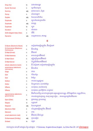 Drop Out                   tv    បតបងសញš

Dumb Terminal              n     សនយទទ*ល

Dummy                      adj   អតគចPគសP, ដបHង

Dump                       n     សគលងធ

Duplex                     adj   ខដលមនពរទ)ស

Duplicate                  n     ច¡បចលង(ដHច)គដ%ម

Duplicate                  adj   ជន‘7

Duplicate                  tv    ស#*ន

Duration                   n     គ<រគវ3

DVD (Digital Video Disk)   n     ឌវឌ

Dynamic                    adj   គពញថមពល, ថមវន+


                                                       E

E-Book (Electronic Book)   n     គសvវគwគអឡ)ចកតqន)ច, អuគសvវគw
E-Commerce (Electronic           អuពណជŽ
                                     )
                           n
Commerce)
E-Mail (Email)             n     អuខមវល…

E-Mail Address             n     អសយដនអuខមវល…
                                     ?

E-Mail Client              n     គភ±˜វគកប%កបសអuខមវល…

E-Mail Server              n      ព(Hគរ %បគរ %គសវអuខមវល…

ebook (electronic book)    n     អu-គសvវគw, គសvវគwគអឡ)ចកតqន)ច
ecommerce (electronic            អuពណជ
                                     )
                           n
commerce)
Edge                       n     ជយ

Edit                       n      ខណខកប

Edit                       tv    ខ ខកប

Edition                    n     ករគបPពម¹,–យ

Editor                     n     ន)ពនBនយ , ឧប រខ ខកប

Effects                    n     គហត,ល, ,លឆនគហត

Effects                    n     គហត,ល, កបស)ទB)ភព, លទB,ល

                                 អuអភ)បល )ចF (មនករក បក ង អត+សញណបណ• , ល) )ត6ងខដន, បណ• គប% បរ,
                                                              š
egovernance (electronic
                           n
governance)                      ករបងពនBដរជHនរដ?, ករចPគ•Pគរvន, ... តមបណញអ)នគរ %ខណត)
                                                                       +

Eject (Disk)               tv    †តគចញ, កចនគចញ
                                  #

Elapse                     iv     នងគ

Elapsed                    adj   ខដល នងគ

Electronic Mail            n     សបកតគអឡ)ចកតqន)ច, អuខមវល…

Element                    n     ធត

email (electronic mail)    n     អuខមវល…, អuសបកត

Embarrassed (Smiley)       adj   ខសគអvន

Embed                      tv    បងŒប


  វចននក ម អយធ អងគ ស-ខ រ-អងគ ស IT Dictionary English-Khmer-English, by Chhor Ran 23 គ   លដបអតបទ
 