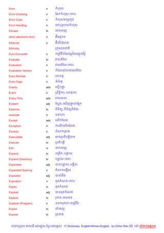 Error                     n      ហស

Error Checking            n     ខ6      ហស (ករ)

Error Code                n      ហសអ hរ Hដ

Error Handling            n     គដPកសយ ហស

Escape                    tv    គ ចគចញ

etext (electronic text)   n     អuអតបទ

Ethernet                  n     អuស‡រខណត

Ethnicity                       ក ¨មជនជត)

Euro Converter            n      មវ )ធបខលងរHប)យវតគយ%រH Q

Evaluate                  tv    វយតឆល

Evaluation                n     វយតឆល (ករ)

Evaluation Version        n      ខណសរបវយតឆល

Even Number               n     គល       H

Even Page                 n     ទព$រ H

Evenly                    adv   គស%ៗ‘7

Event                     n     កពCត+)ករ, គហតករ

Every Time                adv   រលគពល

Evident                   adj   ខស+ង, គm%ញ†លខភ7
                                           #

Examine                   tv    ព)ន)ត(, ព)ន)ត(ព)ច$យ

example                   n     ឧទហរ

Except                    adv   គល% ខលង

Exception                 n      រណគល% ខលង

Excerpt                   n     ដណ កសង

Executable                adj   អចកបត)បត+)បន

Execute                   tv    កបត)បត+)

Exit                      iv    ច គចញ

Expand                    tv    ពកង , បនយ

Expand (Directory)        tv    បនយ (<ត)

Expanded                  adj   បនបនយ, រគងS%ល

Expanded Spacing          n      3តរគងS%ល

Expected                  adj   បនរពCង

Expiration                n     ,ត ណត (ករ)

Expire                    iv    ,ត ណត

Expired                   adj   បន,ត ណត

Explore                   tv    រ រ ,        យ ន

Explorer (Program)        n     ឧប ររ រ       ( មវ )ធ)

Export                    tv    នគចញ

Expose                    tv    កតដង



  វចននក ម អយធ អងគ ស-ខ រ-អងគ ស IT Dictionary English-Khmer-English, by Chhor Ran 25 គ   លដបអតបទ
 