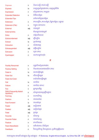 Exposure                n      បណPពន‡, ករបQPពន‡

Express                 tv     បគញF ញសន*នគវ¬រ, បគញF ញ ន)ត

Expression              n      សន*នគវ¬រ,     គន–ម

Extended Selection      n      ជគរ %សបខនម

Extended Tips                  ពត/មនជន*យបខនម

Extension               n      ភពពកង , ភពបខនម, ខ,7 បខនម, បនយ

Extension (File)        n       ន#យ (ឯ សរ)

External                adj    ខងគកœ

External links                 តណភបខងគកœ
                                  Ž

Extra                   n      បខនមព)គសស

Extracondensed          adj    ញC ខង

Extract                 tv     កសងគចញ

Extraction              n      សរងគចញ

Extraexpanded           adj    រគងS%លខង

Extrusion               n      ហHត (ករ)

Eyedropper              n      ឧប របន+ ពណ/


                                                    F

Facility Personnel      n      ប 8ល) សរ*លករងរ

Factory Setting         n       ណតរបសគរង,ល)ត (ករ)

Fade In                 tv     គលចបន—)ចម—ង

Fade Out                tv     ល)ចបន—)ចម—ង

Fade Out Color                 ពណល)ចបន+)ចម+ង
                                 /

Fail                    tv     បរជ$យ

Failure                 n      បរជ$យ (ភព)

Fan                     n      អ7 ចHលច)ត+
FAQ (Frequently Asked          សណរបនស*រញC ញប
                                 *
                        n
Question)
Farming                 n      របរ ស) ម

Fashion                 n      ទនសម$យ

Fast Forward            iv     ខរគ      ម

Faster                  adj    គល´នជង

Fastest                 adj    គល´នប,ត

Fatal                   adj    ធ=នធ=រ

Favorite                n      សណពS

Favorite Folder         n      <តសណពS

Feature                 n      ភពព)គសស

Feed (Newsfeed)         n      មត)ពត/មន, បខរបរ*ល

Feedback                n      វ )ចរកបត) ម, វ )ចរកតលប, កបត) មគ6%យតប



  វចននក ម អយធ អងគ ស-ខ រ-អងគ ស IT Dictionary English-Khmer-English, by Chhor Ran 26 គ   លដបអតបទ
 
