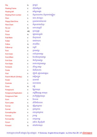 Flip                     tv    កតឡប

Floating Frame           n     សuមអខណត
                                     —

Floating left            n     អខណតគ6Sង
                                  +

Floating Point number    n     ចន*នទសភ , ចន*នមនគ G˜ស

Floor                    n     បត, ជន(,#P)

Floppy Disk Drive        n     កបអបអនថសទន

Flow Chart               n      នHសតងលហHរ

Fly out                  tv    គ¬Pគចញព

Focal                    adj   កបសពS‘7

Focus                    tv    គ†តអរមណ
                                 —    …

Fold Mark                n     ចណចរបត

Folder                   n     <តឯ សរ

Follow                   tv    តមគម%ល

Follow-up                tv    បន+ព

Font                     n     ក មអ hរ

Font Color               n     ពណក មអ hរ
                                 /

Font Effect              n     ខបបខ,នក មអ hរ

Font Size                n     ទហក មអ hរ

Font Style               n     រចនប<ក មអ hរ

Fontwork                 n     ស)លG’អ hរ

Foods                    n     ចណអ¬រ

Foot                     n     ហuត<…, រងសអងគ ស
                                 S      S

Foot-In-Mouth (Smiley)   n     រគអvស * ន

Footer                   n     បត ថ

Footnote                 n     គល គយង

Force                    tv    បង•

Foreground               n     ឆ,#ខងម

Foreground Application   n      មវ )ធអនវត+ ខងម

Foreground Task          n     ភរ )ចFឆ,#ខងម

Form                     n     ខបបបទ

Form Letter              n     ល) )តខបបបទ

Format                   tv    គធS%កទងកទយ

Format                   n     កទងកទយ

Formatting Bar           n     របរកទងកទយ

Formula                  n     រHបមន+

Formula Bar              n     របររHបមន+

Forum                    n     គវទ)ក, ទកបជមត)

Forward                  iv    សគ·ខងម



  វចននក ម អយធ អងគ ស-ខ រ-អងគ ស IT Dictionary English-Khmer-English, by Chhor Ran 28 គ   លដបអតបទ
 
